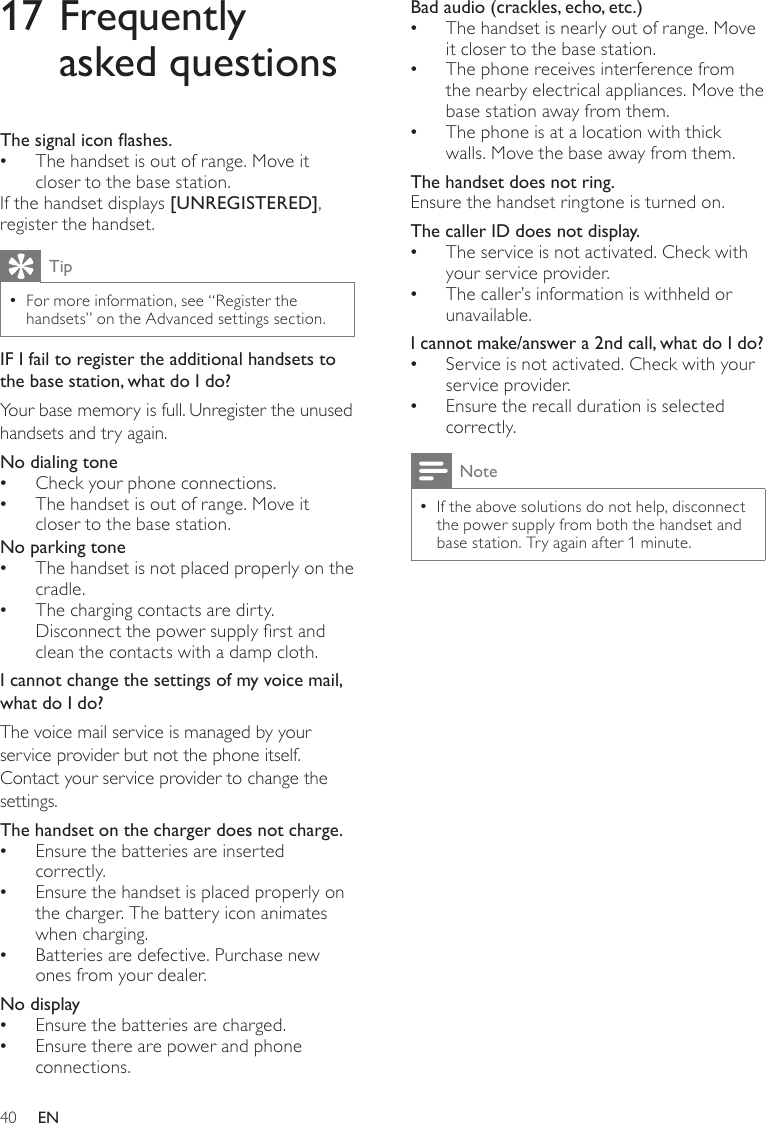 40Bad audio (crackles, echo, etc.)The handset is nearly out of range. Move  •it closer to the base station.The phone receives interference from  •the nearby electrical appliances. Move the base station away from them.The phone is at a location with thick  •walls. Move the base away from them.The handset does not ring.Ensure the handset ringtone is turned on. The caller ID does not display.The service is not activated. Check with  •your service provider.The caller’s information is withheld or  •unavailable.I cannot make/answer a 2nd call, what do I do?Service is not activated. Check with your  •service provider.Ensure the recall duration is selected  •correctly. NoteIf the above solutions do not help, disconnect  •the power supply from both the handset and base station. Try again after 1 minute.17 Frequently asked questionsThesignaliconashes.The handset is out of range. Move it  •closer to the base station.If the handset displays [UNREGISTERED], register the handset.TipFor more information, see “Register the  •handsets” on the Advanced settings section.IF I fail to register the additional handsets to the base station, what do I do?Your base memory is full. Unregister the unused handsets and try again. No dialing toneCheck your phone connections. •The handset is out of range. Move it  •closer to the base station.No parking toneThe handset is not placed properly on the  •cradle. The charging contacts are dirty.  •Disconnect the power supply rst and clean the contacts with a damp cloth.I cannot change the settings of my voice mail, what do I do?The voice mail service is managed by your service provider but not the phone itself. Contact your service provider to change the settings.The handset on the charger does not charge.Ensure the batteries are inserted  •correctly.Ensure the handset is placed properly on  •the charger. The battery icon animates when charging.Batteries are defective. Purchase new  •ones from your dealer.No displayEnsure the batteries are charged. •Ensure there are power and phone  •connections.EN