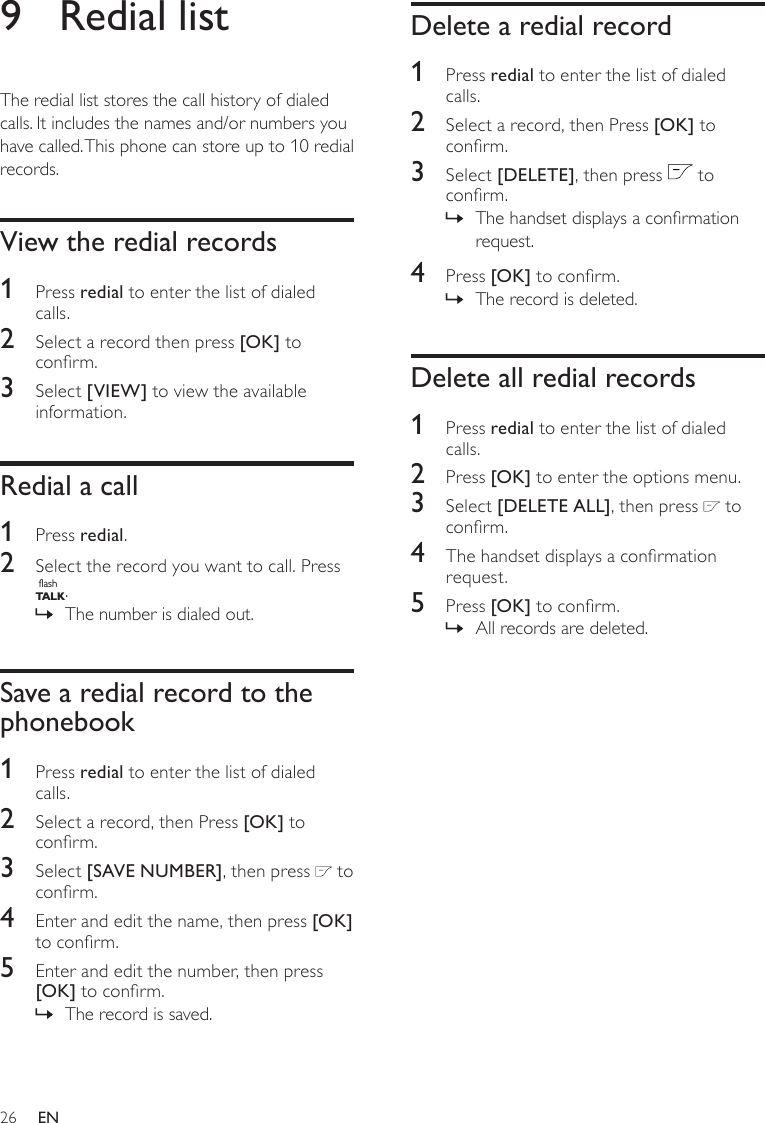 26Delete a redial record1  Press redial to enter the list of dialed calls.2  Select a record, then Press [OK] to conrm.3  Select [DELETE], then press   to conrm.The handset displays a conrmation  »request.4  Press [OK] to conrm.The record is deleted. »Delete all redial records1  Press redial to enter the list of dialed calls.2  Press [OK] to enter the options menu.3  Select [DELETE ALL], then press   to conrm.4  The handset displays a conrmation request.5  Press [OK] to conrm.All records are deleted. »9  Redial listThe redial list stores the call history of dialed calls. It includes the names and/or numbers you have called. This phone can store up to 10 redial records.View the redial records1  Press redial to enter the list of dialed calls.2  Select a record then press [OK] to conrm.3  Select [VIEW] to view the available information.Redial a call1  Press redial.2  Select the record you want to call. Press flashT A LK. The number is dialed out. »Save a redial record to the phonebook1  Press redial to enter the list of dialed calls.2  Select a record, then Press [OK] to conrm.3  Select [SAVE NUMBER], then press   to conrm.4  Enter and edit the name, then press [OK] to conrm.5  Enter and edit the number, then press [OK] to conrm.The record is saved. »EN