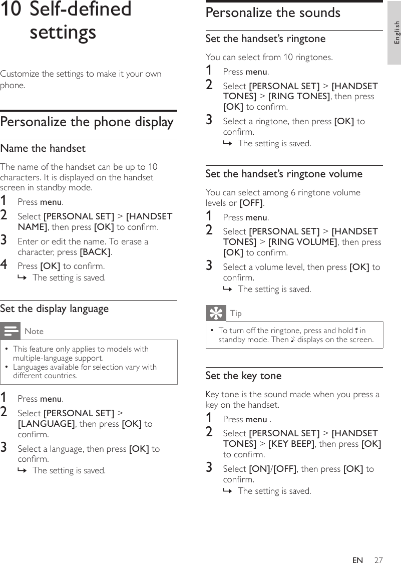 27Personalize the soundsSet the handset’s ringtoneYou can select from 10 ringtones.1  Press menu.2  Select [PERSONAL SET] &gt; [HANDSET TONES] &gt; [RING TONES], then press [OK] to conrm.3  Select a ringtone, then press [OK] to conrm.The setting is saved. »Set the handset’s ringtone volumeYou can select among 6 ringtone volume levels or [OFF].1  Press menu.2  Select [PERSONAL SET] &gt; [HANDSET TONES] &gt; [RING VOLUME], then press [OK] to conrm.3  Select a volume level, then press [OK] to conrm.The setting is saved. »TipTo turn off the ringtone, press and hold  • in standby mode. Then   displays on the screen.Set the key toneKey tone is the sound made when you press a key on the handset.1  Press menu .2  Select [PERSONAL SET] &gt; [HANDSET TONES] &gt; [KEY BEEP], then press [OK] to conrm.3  Select [ON]/[OFF], then press [OK] to conrm.The setting is saved. »10 Self-defined settingsCustomize the settings to make it your own phone.Personalize the phone displayName the handsetThe name of the handset can be up to 10 characters. It is displayed on the handset screen in standby mode.1  Press menu.2  Select [PERSONAL SET] &gt; [HANDSET NAME], then press [OK] to conrm.3  Enter or edit the name. To erase a character, press [BACK].4  Press [OK] to conrm.The setting is saved. »Set the display languageNoteThis feature only applies to models with  •multiple-language support.Languages available for selection vary with  •different countries.1  Press menu.2  Select [PERSONAL SET] &gt; [LANGUAGE], then press [OK] to conrm.3  Select a language, then press [OK] to conrm.The setting is saved. »EnglishEN