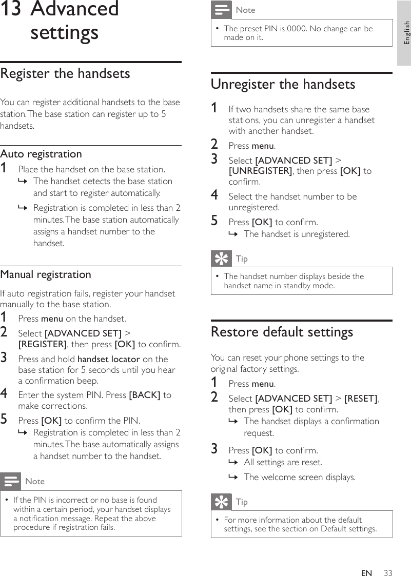 33NoteThe preset PIN is 0000. No change can be  •made on it.Unregister the handsets1  If two handsets share the same base stations, you can unregister a handset with another handset.2  Press menu.3  Select [ADVANCED SET] &gt; [UNREGISTER], then press [OK] to conrm.4  Select the handset number to be unregistered.5  Press [OK] to conrm.The handset is unregistered. »TipThe handset number displays beside the  •handset name in standby mode.Restore default settingsYou can reset your phone settings to the original factory settings.1  Press menu.2  Select [ADVANCED SET] &gt; [RESET], then press [OK] to conrm.The handset displays a conrmation  »request.3  Press [OK] to conrm.All settings are reset. »The welcome screen displays. »TipFor more information about the default  •settings, see the section on Default settings.13 Advanced settingsRegister the handsetsYou can register additional handsets to the base station. The base station can register up to 5 handsets. Auto registration1  Place the handset on the base station. The handset detects the base station  »and start to register automatically.Registration is completed in less than 2  »minutes. The base station automatically assigns a handset number to the handset.Manual registrationIf auto registration fails, register your handset manually to the base station.1  Press menu on the handset.2  Select [ADVANCED SET] &gt; [REGISTER], then press [OK] to conrm.3  Press and hold handset locator on the base station for 5 seconds until you hear a conrmation beep.4  Enter the system PIN. Press [BACK] to make corrections.5  Press [OK] to conrm the PIN.Registration is completed in less than 2  »minutes. The base automatically assigns a handset number to the handset.NoteIf the PIN is incorrect or no base is found  •within a certain period, your handset displays a notication message. Repeat the above procedure if registration fails.EnglishEN