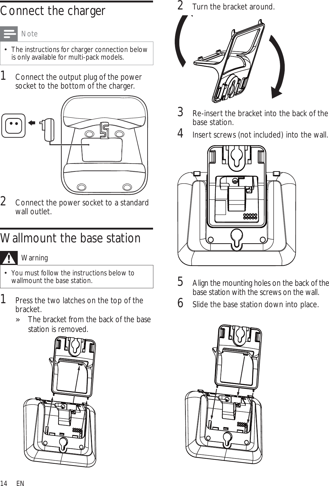 142Turn the bracket around.3Re-insert the bracket into the back of the base station.4Insert screws (not included) into the wall.5Align the mounting holes on the back of the base station with the screws on the wall.6Slide the base station down into place.Connect the chargerNoteThe instructions for charger connection below is only available for multi-pack models.1Connect the output plug of the power socket to the bottom of the charger.2Connect the power socket to a standard wall outlet.Wallmount the base stationWarningYou must follow the instructions below to wallmount the base station.1Press the two latches on the top of the bracket. The bracket from the back of the base »station is removed.EN