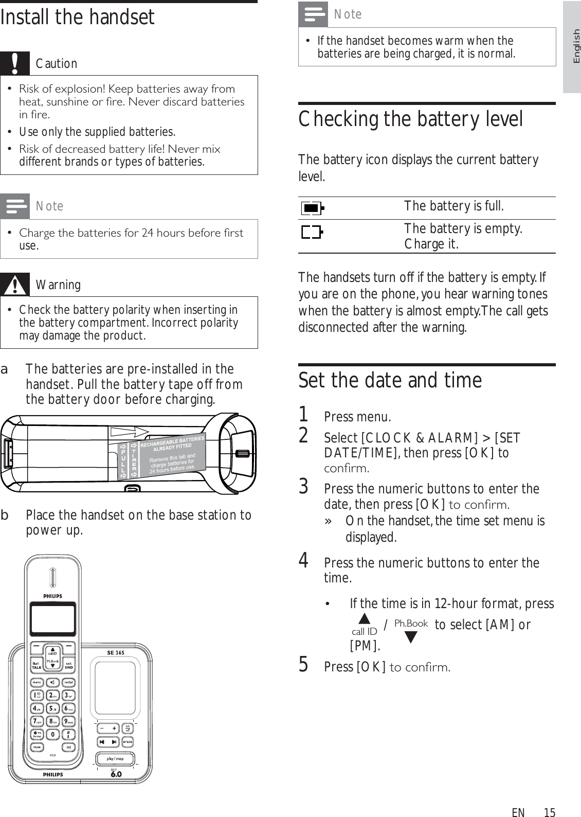 15NoteIf the handset becomes warm when the batteries are being charged, it is normal.Checking the battery levelThe battery icon displays the current battery level.The battery is full.The battery is empty. Charge it.The handsets turn off if the battery is empty. If you are on the phone, you hear warning tones when the battery is almost empty. The call gets disconnected after the warning.Set the date and time1Press menu.2Select [CLOCK &amp; ALARM] &gt; [SET DATE/TIME], then press [OK] to FRQÀUP3Press the numeric buttons to enter the date, then press [OK]WRFRQÀUPOn the handset, the time set menu is »displayed.4Press the numeric buttons to enter the time.If the time is in 12-hour format, press call ID  /  Ph.Book  to select [AM] or [PM].5Press [OK]WRFRQÀUPInstall the handsetCaution5LVNRIH[SORVLRQ.HHSEDWWHULHVDZD\IURPKHDWVXQVKLQHRUÀUH1HYHUGLVFDUGEDWWHULHVLQÀUHUse only the supplied batteries.5LVNRIGHFUHDVHGEDWWHU\OLIH1HYHUPL[different brands or types of batteries.Note&amp;KDUJHWKHEDWWHULHVIRUKRXUVEHIRUHÀUVWuse.WarningCheck the battery polarity when inserting in the battery compartment. Incorrect polarity may damage the product.aThe batteries are pre-installed in the handset. Pull the battery tape off from the battery door before charging.bPlace the handset on the base station to power up.EnglishEN