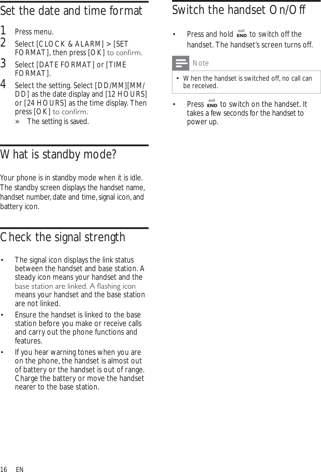 16Switch the handset On/Off Press and hold exitEND to switch off the handset. The handset’s screen turns off.NoteWhen the handset is switched off, no call can be received.Press  exitEND  to switch on the handset. It takes a few seconds for the handset to power up.Set the date and time format1Press menu.2Select [CLOCK &amp; ALARM] &gt; [SET FORMAT], then press [OK]WRFRQÀUP3Select [DATE FORMAT] or [TIME FORMAT].4Select the setting. Select [DD/MM][MM/DD] as the date display and [12 HOURS]or [24 HOURS] as the time display. Then press [OK]WRFRQÀUPThe setting is saved.»What is standby mode?Your phone is in standby mode when it is idle. The standby screen displays the handset name, handset number, date and time, signal icon, and battery icon.Check the signal strengthThe signal icon displays the link status  between the handset and base station. A steady icon means your handset and the EDVHVWDWLRQDUHOLQNHG$ÁDVKLQJLFRQmeans your handset and the base station are not linked.Ensure the handset is linked to the base  station before you make or receive calls and carry out the phone functions and features. If you hear warning tones when you are  on the phone, the handset is almost out of battery or the handset is out of range. Charge the battery or move the handset nearer to the base station.EN