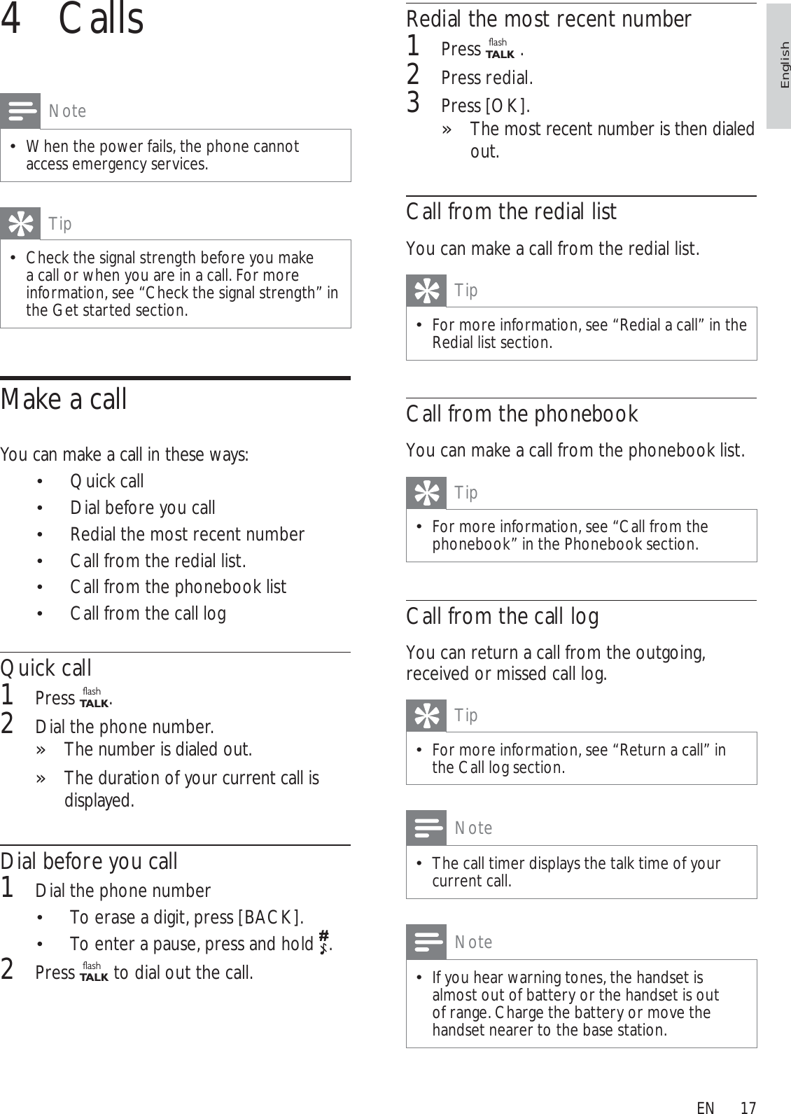 17Redial the most recent number1Press flashTA L K  .2Press redial.3Press [OK].The most recent number is then dialed »out.Call from the redial listYou can make a call from the redial list.TipFor more information, see “Redial a call” in the Redial list section.Call from the phonebookYou can make a call from the phonebook list.TipFor more information, see “Call from the phonebook” in the Phonebook section.Call from the call logYou can return a call from the outgoing, received or missed call log.TipFor more information, see “Return a call” in the Call log section.NoteThe call timer displays the talk time of your current call.NoteIf you hear warning tones, the handset is almost out of battery or the handset is out of range. Charge the battery or move the handset nearer to the base station.4 CallsNoteWhen the power fails, the phone cannot access emergency services. TipCheck the signal strength before you make a call or when you are in a call. For more information, see “Check the signal strength” in the Get started section.Make a callYou can make a call in these ways:Quick call Dial before you call Redial the most recent number Call from the redial list. Call from the phonebook list Call from the call logQuick call1Press flashTA L K .2Dial the phone number. The number is dialed out.»The duration of your current call is »displayed.Dial before you call1Dial the phone numberTo erase a digit, press  [BACK].To enter a pause, press and hold  .2Press flashTA L K  to dial out the call.EnglishEN