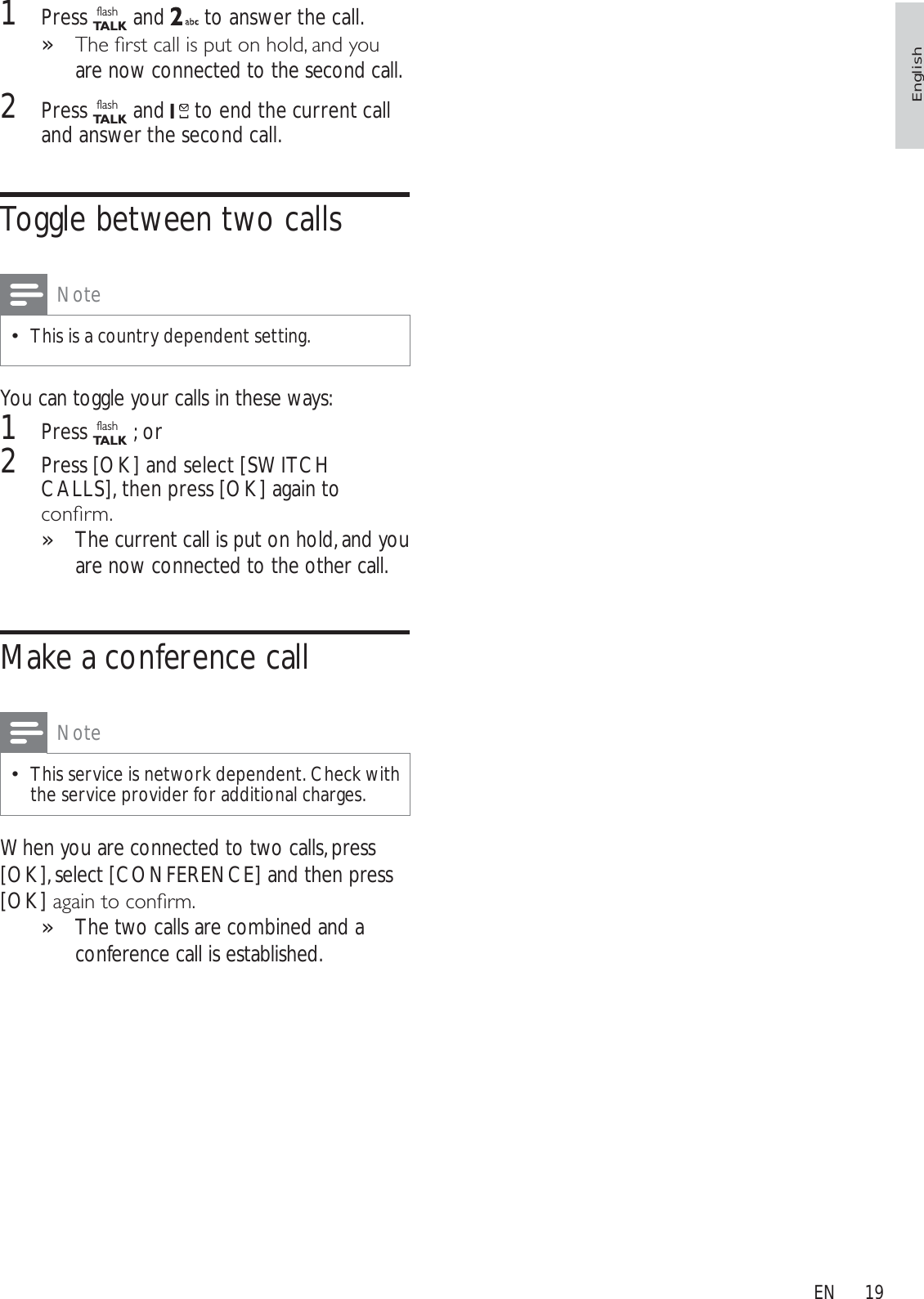191Press flashTA L K  and   to answer the call.7KHÀUVWFDOOLVSXWRQKROGDQG\RX»are now connected to the second call.2Press flashTA L K and   to end the current call and answer the second call.Toggle between two callsNoteThis is a country dependent setting.You can toggle your calls in these ways:1Press flashTA L K ; or2Press [OK] and select [SWITCH CALLS], then press [OK] again to FRQÀUPThe current call is put on hold, and you »are now connected to the other call.Make a conference callNoteThis service is network dependent. Check with the service provider for additional charges.When you are connected to two calls, press [OK], select [CONFERENCE] and then press [OK]DJDLQWRFRQÀUPThe two calls are combined and a »conference call is established.EnglishEN