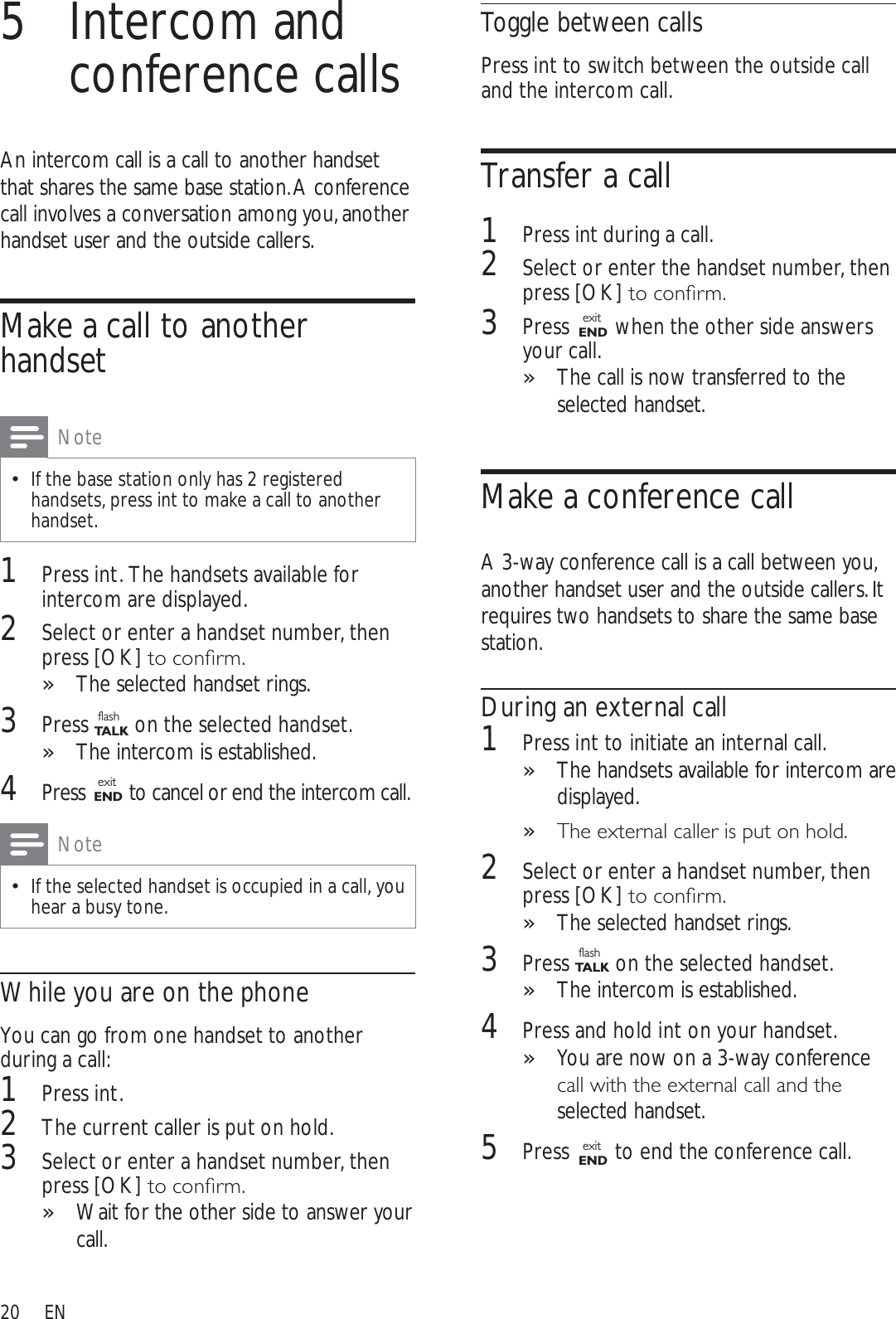 20Toggle between callsPress int to switch between the outside call and the intercom call.Transfer a call1Press int during a call.2Select or enter the handset number, then press [OK]WRFRQÀUP3Press  exitEND  when the other side answers your call.The call is now transferred to the »selected handset.Make a conference callA 3-way conference call is a call between you, another handset user and the outside callers. It requires two handsets to share the same base station.During an external call1Press int to initiate an internal call.The handsets available for intercom are »displayed.7KHH[WHUQDOFDOOHULVSXWRQKROG»2Select or enter a handset number, then press [OK]WRFRQÀUPThe selected handset rings.»3Press flashTA L K on the selected handset.The intercom is established.»4Press and hold int on your handset.You are now on a 3-way conference »FDOOZLWKWKHH[WHUQDOFDOODQGWKHselected handset.5Press  exitEND  to end the conference call.5 Intercom and conference callsAn intercom call is a call to another handset that shares the same base station. A conference call involves a conversation among you, another handset user and the outside callers.Make a call to another handsetNoteIf the base station only has 2 registered handsets, press int to make a call to another handset.1Press int. The handsets available for intercom are displayed.2Select or enter a handset number, then press [OK]WRFRQÀUPThe selected handset rings.»3Press flashTA L K on the selected handset.The intercom is established.»4Press  exitEND to cancel or end the intercom call.NoteIf the selected handset is occupied in a call, you hear a busy tone.While you are on the phoneYou can go from one handset to another during a call:1Press int.2The current caller is put on hold.3Select or enter a handset number, then press [OK]WRFRQÀUPWait for the other side to answer your »call.EN