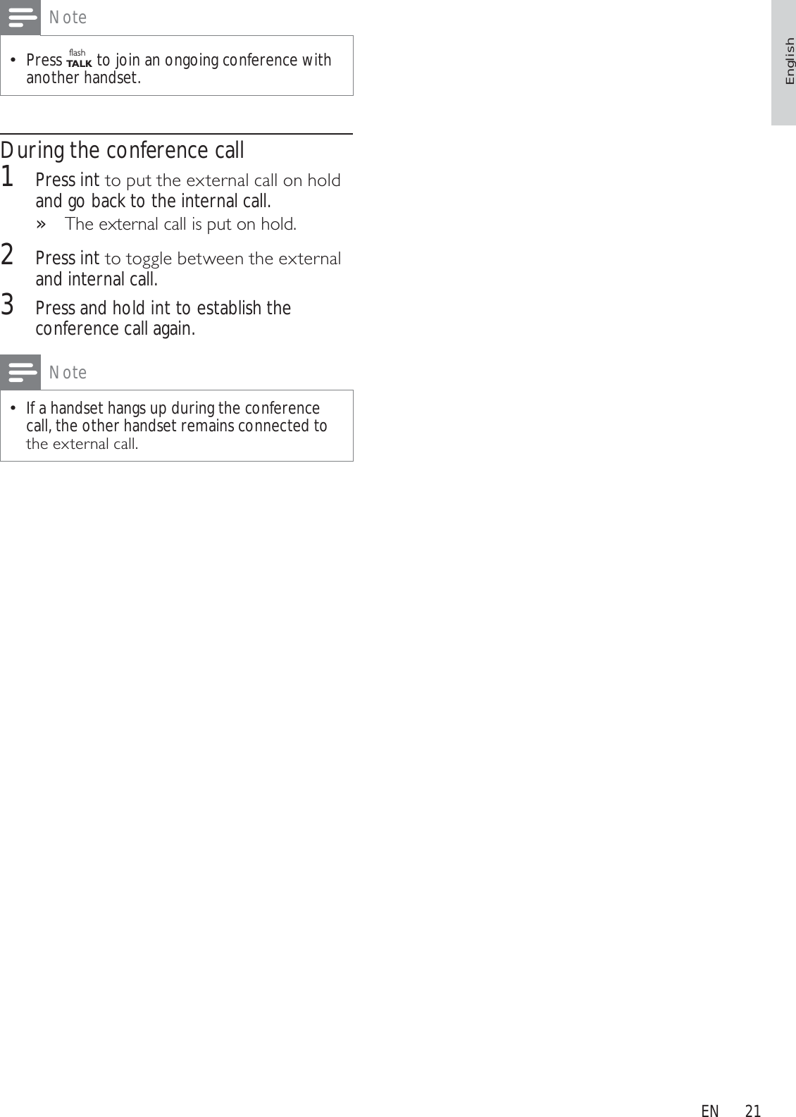 21NotePress flashTA L K to join an ongoing conference with another handset.During the conference call1Press intWRSXWWKHH[WHUQDOFDOORQKROGand go back to the internal call.7KHH[WHUQDOFDOOLVSXWRQKROG»2Press intWRWRJJOHEHWZHHQWKHH[WHUQDOand internal call.3Press and hold int to establish the conference call again.NoteIf a handset hangs up during the conference call, the other handset remains connected to WKHH[WHUQDOFDOOEnglishEN