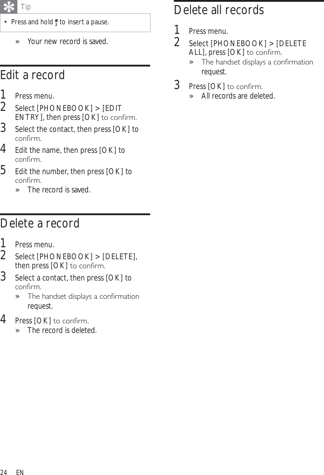 24Delete all records1Press menu.2Select [PHONEBOOK] &gt; [DELETE ALL], press [OK]WRFRQÀUP7KHKDQGVHWGLVSOD\VDFRQÀUPDWLRQ»request.3Press [OK]WRFRQÀUPAll records are deleted.»TipPress and hold  to insert a pause. Your new record is saved.»Edit a record1Press menu.2Select [PHONEBOOK] &gt; [EDIT ENTRY], then press [OK]WRFRQÀUP3Select the contact, then press [OK] to FRQÀUP4Edit the name, then press [OK] to FRQÀUP5Edit the number, then press [OK] to FRQÀUPThe record is saved.»Delete a record1Press menu.2Select [PHONEBOOK] &gt; [DELETE],then press [OK]WRFRQÀUP3Select a contact, then press [OK] to FRQÀUP7KHKDQGVHWGLVSOD\VDFRQÀUPDWLRQ»request.4Press [OK]WRFRQÀUPThe record is deleted.»EN