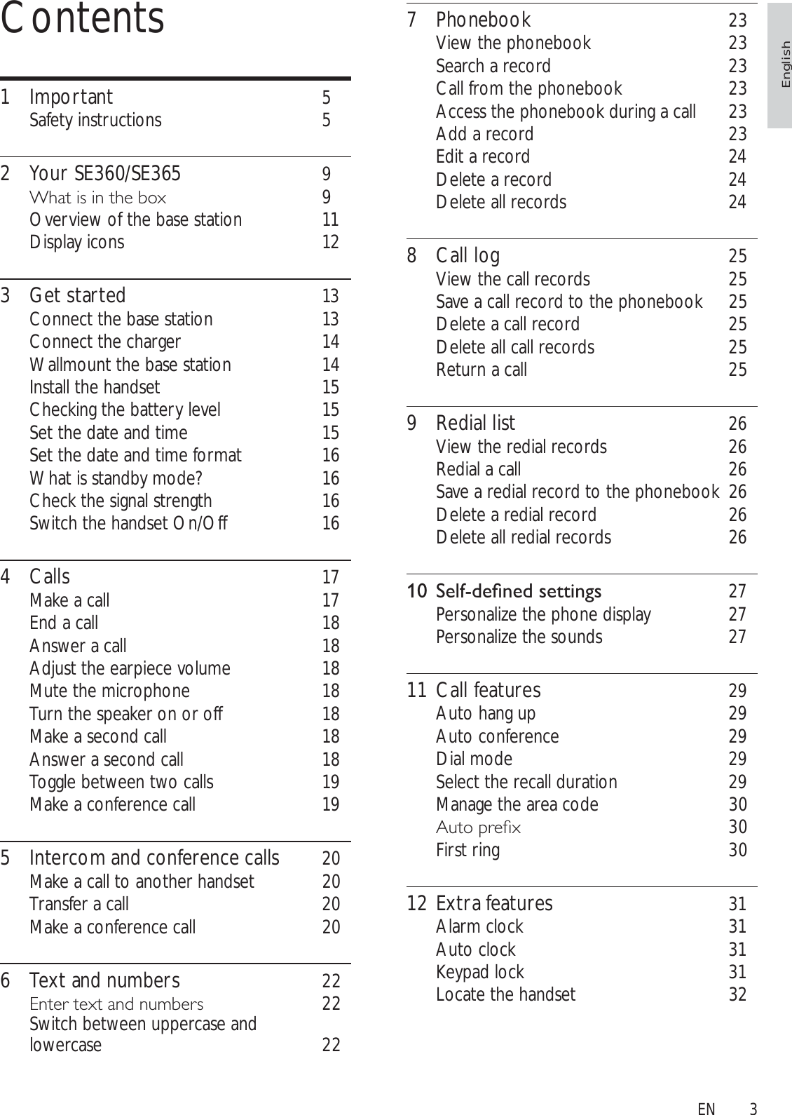 37 Phonebook 23View the phonebook 23Search a record 23Call from the phonebook 23Access the phonebook during a call 23Add a record 23Edit a record 24Delete a record 24Delete all records 248 Call log 25View the call records 25Save a call record to the phonebook 25Delete a call record 25Delete all call records 25Return a call 259 Redial list 26View the redial records 26Redial a call 26Save a redial record to the phonebook 26Delete a redial record 26Delete all redial records 26 6HOIGHÀQHGVHWWLQJV 27Personalize the phone display 27Personalize the sounds 2711 Call features 29Auto hang up 29Auto conference 29Dial mode 29Select the recall duration 29Manage the area code 30$XWRSUHÀ[ 30First ring 3012 Extra features 31Alarm clock 31Auto clock 31Keypad lock 31Locate the handset 32Contents1 Important 5Safety instructions 52 Your SE360/SE365 9:KDWLVLQWKHER[ 9Overview of the base station 11Display icons 123 Get started 13Connect the base station 13Connect the charger 14Wallmount the base station 14Install the handset 15Checking the battery level 15Set the date and time 15Set the date and time format 16What is standby mode? 16Check the signal strength 16Switch the handset On/Off 164 Calls 17Make a call 17End a call 18Answer a call 18Adjust the earpiece volume 18Mute the microphone 18Turn the speaker on or off 18Make a second call 18Answer a second call 18Toggle between two calls 19Make a conference call 195 Intercom and conference calls 20Make a call to another handset 20Transfer a call 20Make a conference call 206 Text and numbers 22(QWHUWH[WDQGQXPEHUV 22Switch between uppercase and lowercase 22EnglishEN