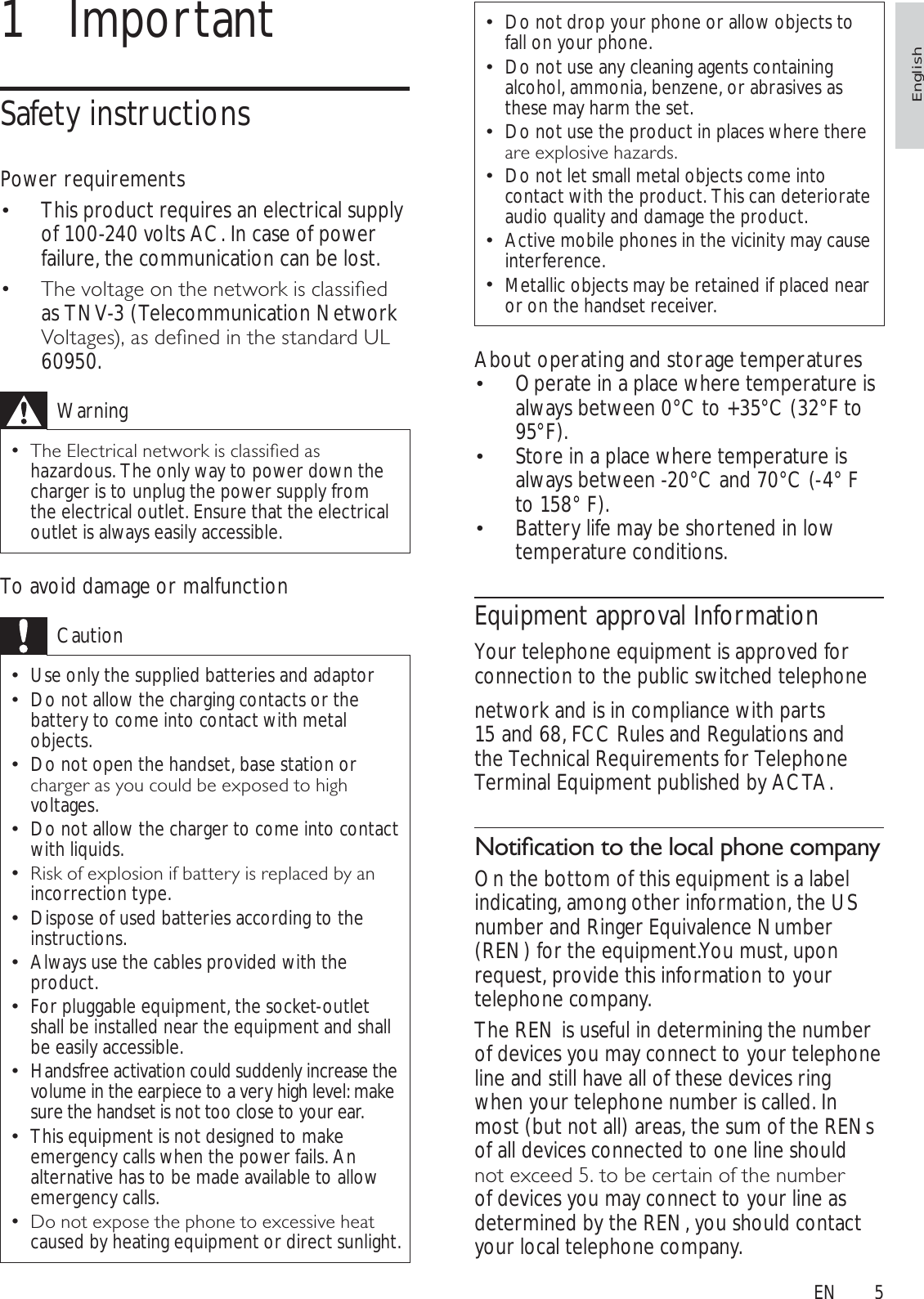 5Do not drop your phone or allow objects to fall on your phone.Do not use any cleaning agents containing alcohol, ammonia, benzene, or abrasives as these may harm the set.Do not use the product in places where there DUHH[SORVLYHKD]DUGVDo not let small metal objects come into contact with the product. This can deteriorate audio quality and damage the product.Active mobile phones in the vicinity may cause interference.Metallic objects may be retained if placed near or on the handset receiver.About operating and storage temperaturesOperate in a place where temperature is  always between 0°C to +35°C (32°F to 95°F).Store in a place where temperature is  always between -20°C and 70°C (-4° F to 158° F).Battery life may be shortened in low  temperature conditions.Equipment approval InformationYour telephone equipment is approved for connection to the public switched telephonenetwork and is in compliance with parts 15 and 68, FCC Rules and Regulations and the Technical Requirements for Telephone Terminal Equipment published by ACTA.1RWLÀFDWLRQWRWKHORFDOSKRQHFRPSDQ\On the bottom of this equipment is a label indicating, among other information, the US number and Ringer Equivalence Number (REN) for the equipment.You must, upon request, provide this information to your telephone company.The REN is useful in determining the number of devices you may connect to your telephone line and still have all of these devices ring when your telephone number is called. In most (but not all) areas, the sum of the RENs of all devices connected to one line should QRWH[FHHGWREHFHUWDLQRIWKHQXPEHUof devices you may connect to your line as determined by the REN, you should contact your local telephone company.1 ImportantSafety instructionsPower requirementsThis product requires an electrical supply  of 100-240 volts AC. In case of power failure, the communication can be lost.7KHYROWDJHRQWKHQHWZRUNLVFODVVLÀHG as TNV-3 (Telecommunication Network 9ROWDJHVDVGHÀQHGLQWKHVWDQGDUG8/60950.Warning7KH(OHFWULFDOQHWZRUNLVFODVVLÀHGDVhazardous. The only way to power down the charger is to unplug the power supply from the electrical outlet. Ensure that the electrical outlet is always easily accessible.To avoid damage or malfunctionCautionUse only the supplied batteries and adaptorDo not allow the charging contacts or the battery to come into contact with metal objects.Do not open the handset, base station or FKDUJHUDV\RXFRXOGEHH[SRVHGWRKLJKvoltages.Do not allow the charger to come into contact with liquids.5LVNRIH[SORVLRQLIEDWWHU\LVUHSODFHGE\DQincorrection type. Dispose of used batteries according to the instructions.Always use the cables provided with the product.For pluggable equipment, the socket-outlet shall be installed near the equipment and shall be easily accessible.Handsfree activation could suddenly increase the volume in the earpiece to a very high level: make sure the handset is not too close to your ear.This equipment is not designed to make emergency calls when the power fails. An alternative has to be made available to allow emergency calls.&apos;RQRWH[SRVHWKHSKRQHWRH[FHVVLYHKHDWcaused by heating equipment or direct sunlight.EnglishEN