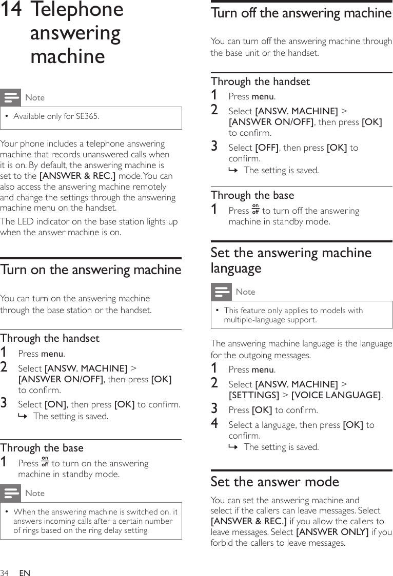 34Turn off the answering machineYou can turn off the answering machine through the base unit or the handset.Through the handset1  Press menu.2  Select [ANSW. MACHINE] &gt; [ANSWER ON/OFF], then press [OK] to conrm.3  Select [OFF], then press [OK] to conrm.The setting is saved. »Through the base1  Press   to turn off the answering machine in standby mode.Set the answering machine languageNoteThis feature only applies to models with  •multiple-language support.The answering machine language is the language for the outgoing messages.1  Press menu.2  Select [ANSW. MACHINE] &gt; [SETTINGS] &gt; [VOICE LANGUAGE].3  Press [OK] to conrm.4  Select a language, then press [OK] to conrm.The setting is saved. »Set the answer modeYou can set the answering machine and select if the callers can leave messages. Select [ANSWER &amp; REC.] if you allow the callers to leave messages. Select [ANSWER ONLY] if you forbid the callers to leave messages.14 Telephone answering machineNoteAvailable only for SE365. •Your phone includes a telephone answering machine that records unanswered calls when it is on. By default, the answering machine is set to the [ANSWER &amp; REC.] mode. You can also access the answering machine remotely and change the settings through the answering machine menu on the handset. The LED indicator on the base station lights up when the answer machine is on.Turn on the answering machineYou can turn on the answering machine through the base station or the handset.Through the handset1  Press menu.2  Select [ANSW. MACHINE] &gt; [ANSWER ON/OFF], then press [OK] to conrm.3  Select [ON], then press [OK] to conrm.The setting is saved. »Through the base1  Press   to turn on the answering machine in standby mode.Note •When the answering machine is switched on, it answers incoming calls after a certain number of rings based on the ring delay setting. EN