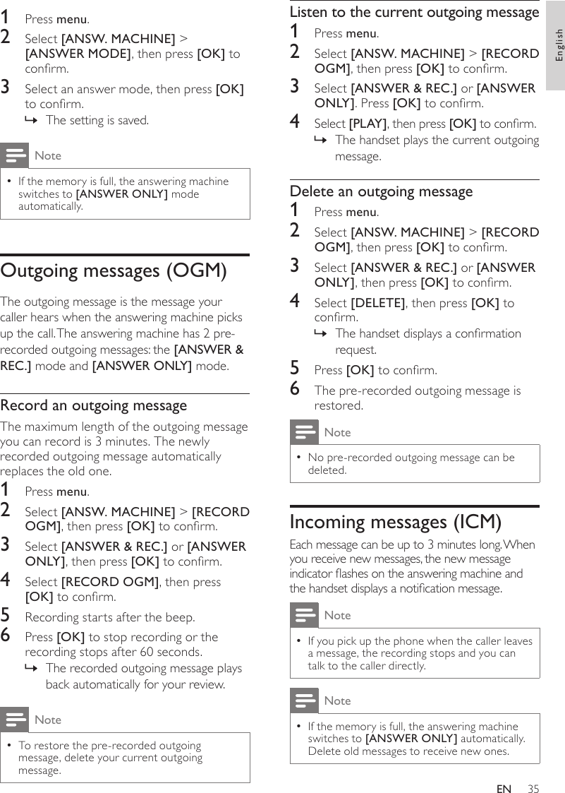 35Listen to the current outgoing message1  Press menu.2  Select [ANSW. MACHINE] &gt; [RECORD OGM], then press [OK] to conrm.3  Select [ANSWER &amp; REC.] or [ANSWER ONLY ]. Press [OK] to conrm.4  Select [PLAY], then press [OK] to conrm.The handset plays the current outgoing  »message.Delete an outgoing message1  Press menu.2  Select [ANSW. MACHINE] &gt; [RECORD OGM], then press [OK] to conrm.3  Select [ANSWER &amp; REC.] or [ANSWER ONLY ], then press [OK] to conrm.4  Select [DELETE], then press [OK] to conrm.The handset displays a conrmation  »request.5  Press [OK] to conrm.6  The pre-recorded outgoing message is restored.NoteNo pre-recorded outgoing message can be  •deleted.Incoming messages (ICM)Each message can be up to 3 minutes long. When you receive new messages, the new message indicator ashes on the answering machine and the handset displays a notication message. NoteIf you pick up the phone when the caller leaves  •a message, the recording stops and you can talk to the caller directly.NoteIf the memory is full, the answering machine  •switches to [ANSWER ONLY] automatically. Delete old messages to receive new ones.1  Press menu.2  Select [ANSW. MACHINE] &gt; [ANSWER MODE], then press [OK] to conrm.3  Select an answer mode, then press [OK] to conrm.The setting is saved. »NoteIf the memory is full, the answering machine  •switches to [ANSWER ONLY] mode automatically.Outgoing messages (OGM)The outgoing message is the message your caller hears when the answering machine picks up the call. The answering machine has 2 pre-recorded outgoing messages: the [ANSWER &amp; REC.] mode and [ANSWER ONLY] mode.Record an outgoing messageThe maximum length of the outgoing message you can record is 3 minutes. The newly recorded outgoing message automatically replaces the old one.1  Press menu.2  Select [ANSW. MACHINE] &gt; [RECORD OGM], then press [OK] to conrm.3  Select [ANSWER &amp; REC.] or [ANSWER ONLY ], then press [OK] to conrm.4  Select [RECORD OGM], then press [OK] to conrm.5  Recording starts after the beep.6  Press [OK] to stop recording or the recording stops after 60 seconds.The recorded outgoing message plays  »back automatically for your review.NoteTo restore the pre-recorded outgoing  •message, delete your current outgoing message.EnglishEN