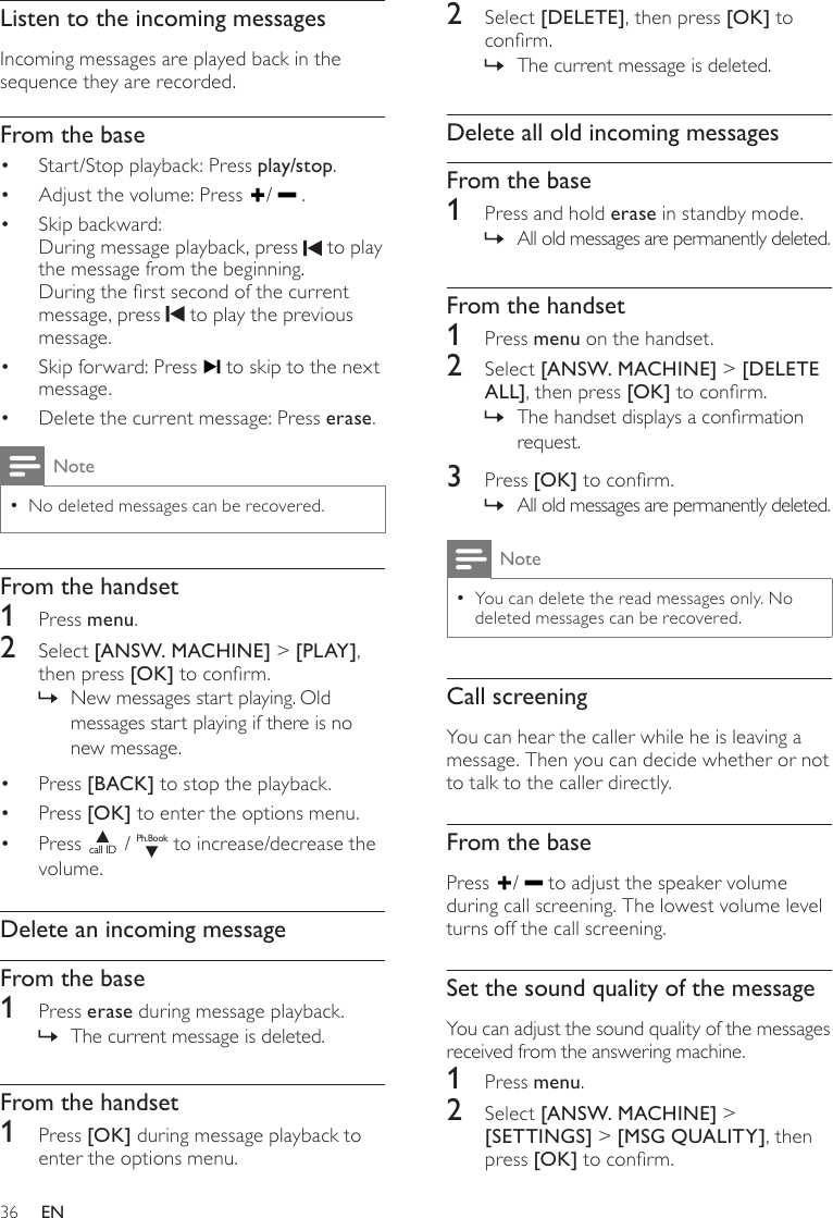 362  Select [DELETE], then press [OK] to conrm.The current message is deleted. »Delete all old incoming messagesFrom the base1  Press and hold erase in standby mode.All old messages are permanently deleted. »From the handset1  Press menu on the handset.2  Select [ANSW. MACHINE] &gt; [DELETE ALL], then press [OK] to conrm.The handset displays a conrmation  »request.3  Press [OK] to conrm.All old messages are permanently deleted. »NoteYou can delete the read messages only. No  •deleted messages can be recovered.Call screeningYou can hear the caller while he is leaving a message. Then you can decide whether or not to talk to the caller directly.From the basePress  /   to adjust the speaker volume during call screening. The lowest volume level turns off the call screening.Set the sound quality of the messageYou can adjust the sound quality of the messages received from the answering machine.1  Press menu.2  Select [ANSW. MACHINE] &gt; [SETTINGS] &gt; [MSG QUALITY], then press [OK] to conrm.Listen to the incoming messagesIncoming messages are played back in the sequence they are recorded.From the baseStart/Stop playback: Press •  play/stop. Adjust the volume: Press •  /   .Skip backward: • During message playback, press   to play the message from the beginning.During the rst second of the current message, press   to play the previous message.Skip forward: Press •   to skip to the next message.Delete the current message: Press •  erase.NoteNo deleted messages can be recovered. •From the handset1  Press menu.2  Select [ANSW. MACHINE] &gt; [PLAY ], then press [OK] to conrm. New messages start playing. Old  »messages start playing if there is no new message.Press •  [BACK] to stop the playback.Press •  [OK] to enter the options menu.Press • call ID / Ph.Book to increase/decrease the volume.Delete an incoming messageFrom the base1  Press erase during message playback.The current message is deleted. »From the handset1  Press [OK] during message playback to enter the options menu.EN