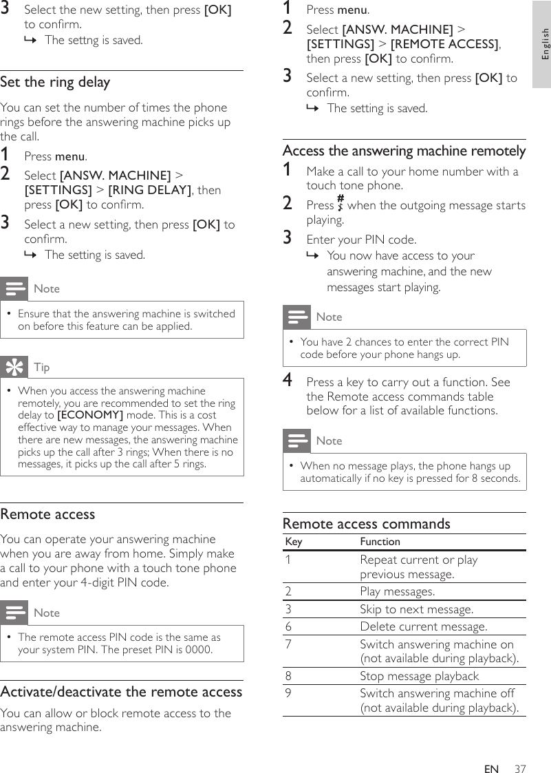 371  Press menu.2  Select [ANSW. MACHINE] &gt; [SETTINGS] &gt; [REMOTE ACCESS], then press [OK] to conrm.3  Select a new setting, then press [OK] to conrm.The setting is saved. »Access the answering machine remotely1  Make a call to your home number with a touch tone phone.2  Press   when the outgoing message starts playing.3  Enter your PIN code. You now have access to your  »answering machine, and the new messages start playing.NoteYou have 2 chances to enter the correct PIN  •code before your phone hangs up.4  Press a key to carry out a function. See the Remote access commands table below for a list of available functions.NoteWhen no message plays, the phone hangs up  •automatically if no key is pressed for 8 seconds.Remote access commandsKey Function1 Repeat current or play previous message.2 Play messages.3Skip to next message.6 Delete current message.7 Switch answering machine on(not available during playback).8 Stop message playback9 Switch answering machine off(not available during playback).3  Select the new setting, then press [OK] to conrm.The settng is saved. »Set the ring delayYou can set the number of times the phone rings before the answering machine picks up the call. 1  Press menu.2  Select [ANSW. MACHINE] &gt; [SETTINGS] &gt; [RING DELAY], then press [OK] to conrm.3  Select a new setting, then press [OK] to conrm.The setting is saved. »NoteEnsure that the answering machine is switched  •on before this feature can be applied.TipWhen you access the answering machine  •remotely, you are recommended to set the ring delay to [ECONOMY] mode. This is a cost effective way to manage your messages. When there are new messages, the answering machine picks up the call after 3 rings; When there is no messages, it picks up the call after 5 rings.Remote accessYou can operate your answering machine when you are away from home. Simply make a call to your phone with a touch tone phone and enter your 4-digit PIN code.NoteThe remote access PIN code is the same as  •your system PIN. The preset PIN is 0000.Activate/deactivate the remote accessYou can allow or block remote access to the answering machine.EnglishEN