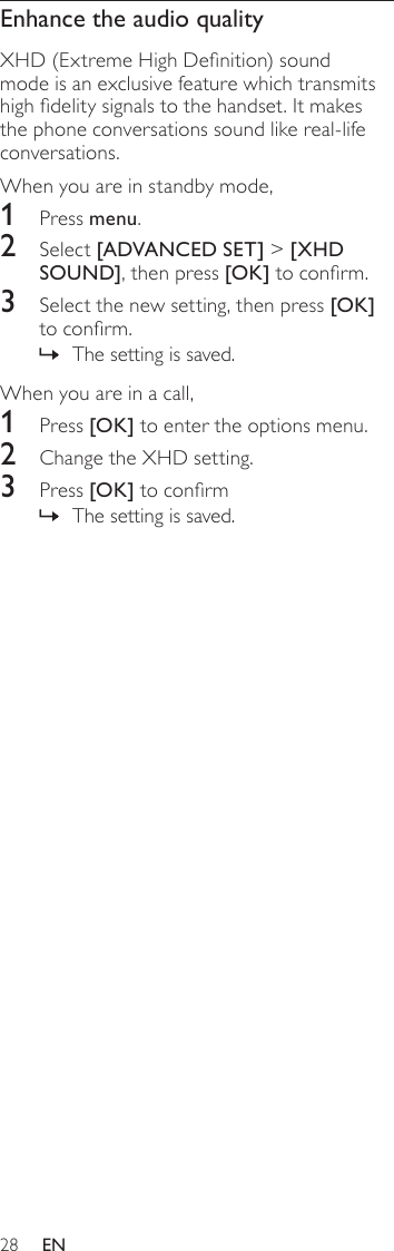 28Enhance the audio qualityXHD (Extreme High Denition) sound mode is an exclusive feature which transmits high delity signals to the handset. It makes the phone conversations sound like real-life conversations. When you are in standby mode,1  Press menu.2  Select [ADVANCED SET] &gt; [XHD SOUND], then press [OK] to conrm.3  Select the new setting, then press [OK] to conrm.The setting is saved. »When you are in a call,1  Press [OK] to enter the options menu.2  Change the XHD setting.3  Press [OK] to conrmThe setting is saved. »EN