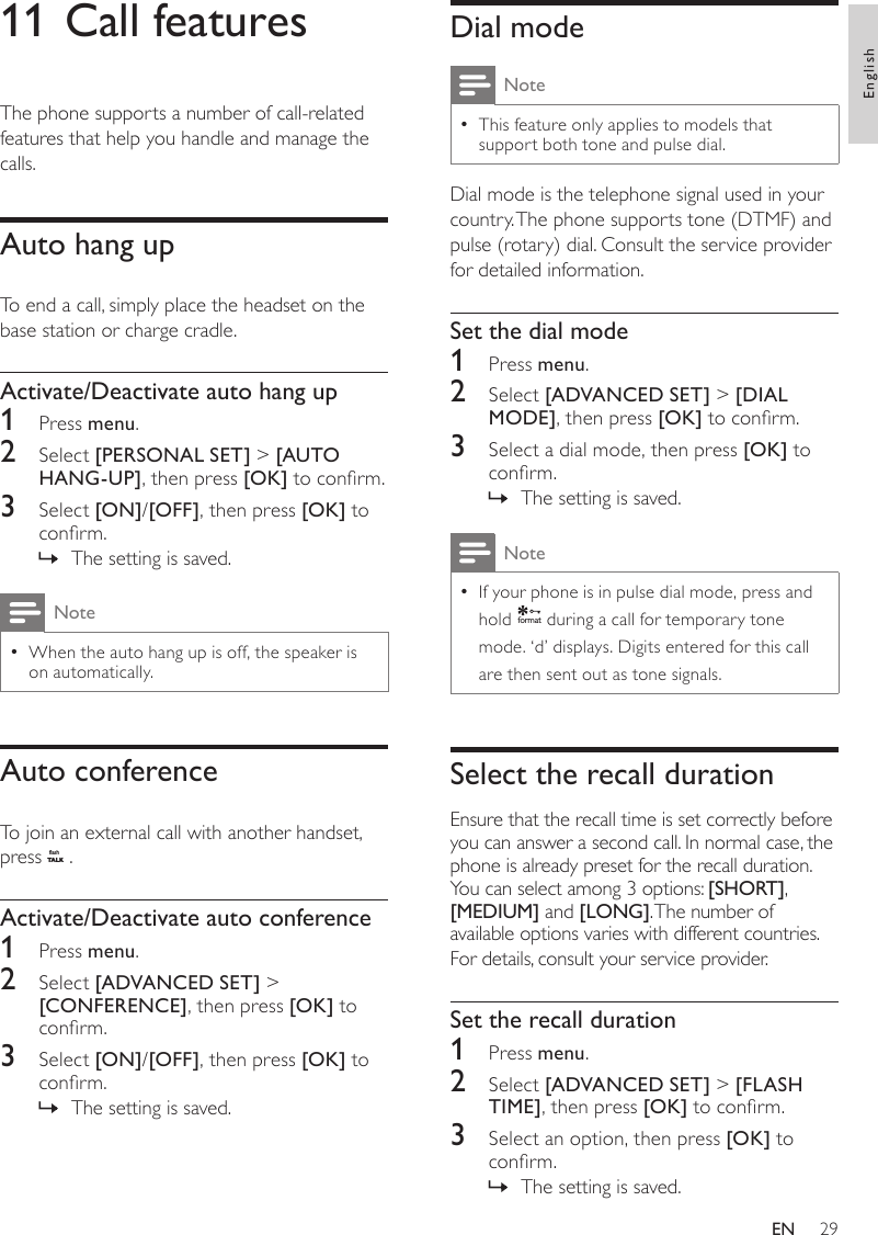 29Dial modeNoteThis feature only applies to models that  •support both tone and pulse dial.Dial mode is the telephone signal used in your country. The phone supports tone (DTMF) and pulse (rotary) dial. Consult the service provider for detailed information.Set the dial mode1  Press menu.2  Select [ADVANCED SET] &gt; [DIAL MODE], then press [OK] to conrm.3  Select a dial mode, then press [OK] to conrm.The setting is saved. »NoteIf your phone is in pulse dial mode, press and  •hold f o rmat during a call for temporary tone mode. ‘d’ displays. Digits entered for this call are then sent out as tone signals.Select the recall durationEnsure that the recall time is set correctly before you can answer a second call. In normal case, the phone is already preset for the recall duration. You can select among 3 options: [SHORT], [MEDIUM] and [LONG]. The number of available options varies with different countries. For details, consult your service provider.Set the recall duration1  Press menu.2  Select [ADVANCED SET] &gt; [FLASH TIME], then press [OK] to conrm.3  Select an option, then press [OK] to conrm.The setting is saved. »11 Call featuresThe phone supports a number of call-related features that help you handle and manage the calls.Auto hang upTo end a call, simply place the headset on the base station or charge cradle.Activate/Deactivate auto hang up1  Press menu.2  Select [PERSONAL SET] &gt; [AUTO HANG-UP], then press [OK] to conrm.3  Select [ON]/[OFF], then press [OK] to conrm.The setting is saved. »NoteWhen the auto hang up is off, the speaker is  •on automatically.Auto conferenceTo join an external call with another handset, press flashT A LK .Activate/Deactivate auto conference1  Press menu.2  Select [ADVANCED SET] &gt; [CONFERENCE], then press [OK] to conrm.3  Select [ON]/[OFF], then press [OK] to conrm.The setting is saved. »EnglishEN