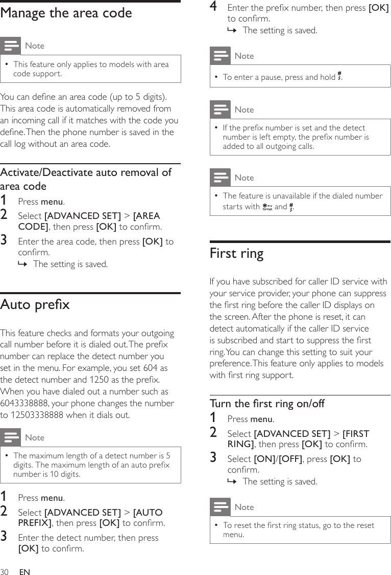 304  Enter the prex number, then press [OK] to conrm.The setting is saved. »NoteTo enter a pause, press and hold  •.NoteIf the prex number is set and the detect  •number is left empty, the prex number is added to all outgoing calls.NoteThe feature is unavailable if the dialed number  •starts with f o rmat and  .First ringIf you have subscribed for caller ID service with your service provider, your phone can suppress the rst ring before the caller ID displays on the screen. After the phone is reset, it can detect automatically if the caller ID service is subscribed and start to suppress the rst ring. You can change this setting to suit your preference. This feature only applies to models with rst ring support.Turntherstringon/off1  Press menu.2  Select [ADVANCED SET] &gt; [FIRST RING], then press [OK] to conrm.3  Select [ON]/[OFF], press [OK] to conrm.The setting is saved. »Note •To reset the rst ring status, go to the reset menu. Manage the area codeNoteThis feature only applies to models with area  •code support.You can dene an area code (up to 5 digits). This area code is automatically removed from an incoming call if it matches with the code you dene. Then the phone number is saved in the call log without an area code.Activate/Deactivate auto removal of area code1  Press menu.2  Select [ADVANCED SET] &gt; [AREA CODE], then press [OK] to conrm.3  Enter the area code, then press [OK] to conrm.The setting is saved. »AutoprexThis feature checks and formats your outgoing call number before it is dialed out. The prex number can replace the detect number you set in the menu. For example, you set 604 as the detect number and 1250 as the prex. When you have dialed out a number such as 6043338888, your phone changes the number to 12503338888 when it dials out.NoteThe maximum length of a detect number is 5  •digits. The maximum length of an auto prex number is 10 digits.1  Press menu.2  Select [ADVANCED SET] &gt; [AUTO PREFIX], then press [OK] to conrm.3  Enter the detect number, then press [OK] to conrm.EN