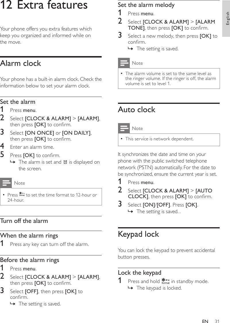 31Set the alarm melody1  Press menu.2  Select [CLOCK &amp; ALARM] &gt; [ALARM TONE], then press [OK] to conrm.3  Select a new melody, then press [OK] to conrm.The setting is saved. »NoteThe alarm volume is set to the same level as  •the ringer volume. If the ringer is off, the alarm volume is set to level 1.Auto clockNoteThis service is network dependent. •It synchronizes the date and time on your phone with the public switched telephone network (PSTN) automatically. For the date to be synchronized, ensure the current year is set. 1  Press menu.2  Select [CLOCK &amp; ALARM] &gt; [AUTO CLOCK], then press [OK] to conrm.3  Select [ON]/[OFF]. Press [OK].The setting is saved. . »Keypad lockYou can lock the keypad to prevent accidental button presses.Lock the keypad1  Press and hold f o rmat in standby mode.The keypad is locked. »12 Extra featuresYour phone offers you extra features which keep you organized and informed while on  the move.Alarm clockYour phone has a built-in alarm clock. Check the information below to set your alarm clock.Set the alarm1  Press menu.2  Select [CLOCK &amp; ALARM] &gt; [ALARM], then press [OK] to conrm.3  Select [ON ONCE] or [ON DAILY], then press [OK] to conrm.4  Enter an alarm time.5  Press [OK] to conrm.The alarm is set and  » is displayed on the screen.NotePress  •f o rmat to set the time format to 12-hour or 24-hour. Turn off the alarmWhen the alarm rings1  Press any key can turn off the alarm.Before the alarm rings1  Press menu.2  Select [CLOCK &amp; ALARM] &gt; [ALARM], then press [OK] to conrm.3  Select [OFF], then press [OK] to conrm.The setting is saved. »EnglishEN