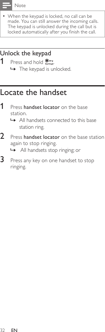 32NoteWhen the keypad is locked, no call can be  •made. You can still answer the incoming calls. The keypad is unlocked during the call but is locked automatically after you nish the call.Unlock the keypad1  Press and hold f o rmat.The keypad is unlocked. »Locate the handset1  Press handset locator on the base station.All handsets connected to this base  »station ring.2  Press handset locator on the base station again to stop ringing. All handsets stop ringing; or »3  Press any key on one handset to stop ringing.EN