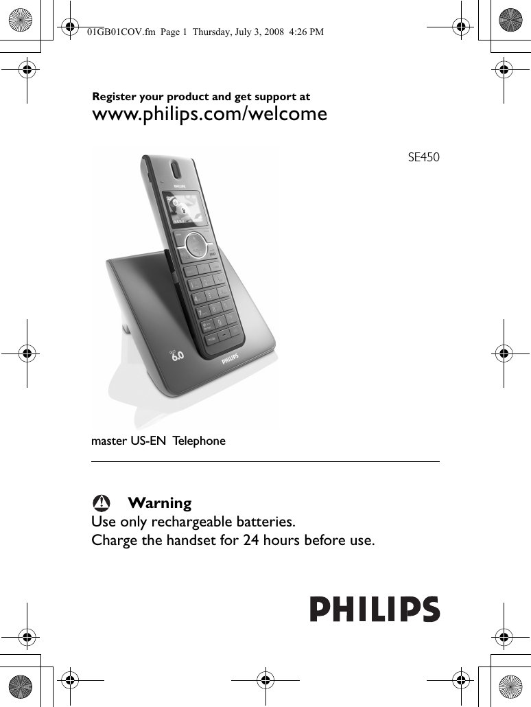 SE450master US-EN TelephoneWarningUse only rechargeable batteries.Charge the handset for 24 hours before use.Register your product and get support at www.philips.com/welcome01GB01COV.fm  Page 1  Thursday, July 3, 2008  4:26 PM