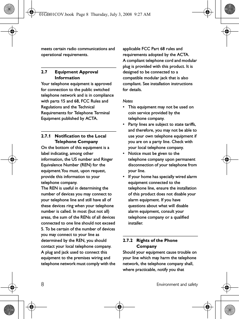 8Environment and safetymeets certain radio communications and operational requirements.2.7 Equipment Approval InformationYour telephone equipment is approved for connection to the public switched telephone network and is in compliance with parts 15 and 68, FCC Rules and Regulations and the Technical Requirements for Telephone Terminal Equipment published by ACTA.2.7.1 Notification to the Local Te l e p h o n e  C o m p a n yOn the bottom of this equipment is a label indicating, among other information, the US number and Ringer Equivalence Number (REN) for the equipment.You must, upon request, provide this information to your telephone company.The REN is useful in determining the number of devices you may connect to your telephone line and still have all of these devices ring when your telephone number is called. In most (but not all) areas, the sum of the RENs of all devices connected to one line should not exceed 5. To be certain of the number of devices you may connect to your line as determined by the REN, you should contact your local telephone company.A plug and jack used to connect this equipment to the premises wiring and telephone network must comply with the applicable FCC Part 68 rules and requirements adopted by the ACTA.A compliant telephone cord and modular plug is provided with this product. It is designed to be connected to a compatible modular jack that is also compliant. See installation instructions for details.Notes• This equipment may not be used on coin service provided by the telephone company.• Party lines are subject to state tariffs, and therefore, you may not be able to use your own telephone equipment if you are on a party line. Check with your local telephone company.• Notice must be given to the telephone company upon permanent disconnection of your telephone from your line.• If your home has specially wired alarm equipment connected to the telephone line, ensure the installation of this product does not disable your alarm equipment. If you have questions about what will disable alarm equipment, consult your telephone company or a qualified installer.2.7.2 Rights of the Phone CompanyShould your equipment cause trouble on your line which may harm the telephone network, the telephone company shall, where practicable, notify you that 01GB01COV.book  Page 8  Thursday, July 3, 2008  9:27 AM