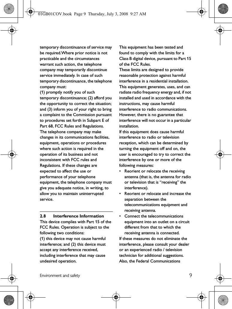 9Environment and safetytemporary discontinuance of service may be required.Where prior notice is not practicable and the circumstances warrant such action, the telephone company may temporarily discontinue service immediately. In case of such temporary discontinuance, the telephone company must:(1) promptly notify you of such temporary discontinuance; (2) afford you the opportunity to correct the situation; and (3) inform you of your right to bring a complaint to the Commission pursuant to procedures set forth in Subpart E of Part 68, FCC Rules and Regulations.The telephone company may make changes in its communications facilities, equipment, operations or procedures where such action is required in the operation of its business and not inconsistent with FCC rules and Regulations. If these changes are expected to affect the use or performance of your telephone equipment, the telephone company must give you adequate notice, in writing, to allow you to maintain uninterrupted service.2.8 Interference InformationThis device complies with Part 15 of the FCC Rules. Operation is subject to the following two conditions:(1) this device may not cause harmful interference; and (2) this device must accept any interference received, including interference that may cause undesired operation.This equipment has been tested and found to comply with the limits for a Class B digital device, pursuant to Part 15 of the FCC Rules.These limits are designed to provide reasonable protection against harmful interference in a residential installation.This equipment generates, uses, and can radiate radio frequency energy and, if not installed and used in accordance with the instructions, may cause harmful interference to radio communications. However, there is no guarantee that interference will not occur in a particular installation.If this equipment does cause harmful interference to radio or television reception, which can be determined by turning the equipment off and on, the user is encouraged to try to correct the interference by one or more of the following measures:• Reorient or relocate the receiving antenna (that is, the antenna for radio or television that is “receiving” the interference).• Reorient or relocate and increase the separation between the telecommunications equipment and receiving antenna.• Connect the telecommunications equipment into an outlet on a circuit different from that to which the receiving antenna is connected.If these measures do not eliminate the interference, please consult your dealer or an experienced radio / television technician for additional suggestions. Also, the Federal Communications 01GB01COV.book  Page 9  Thursday, July 3, 2008  9:27 AM