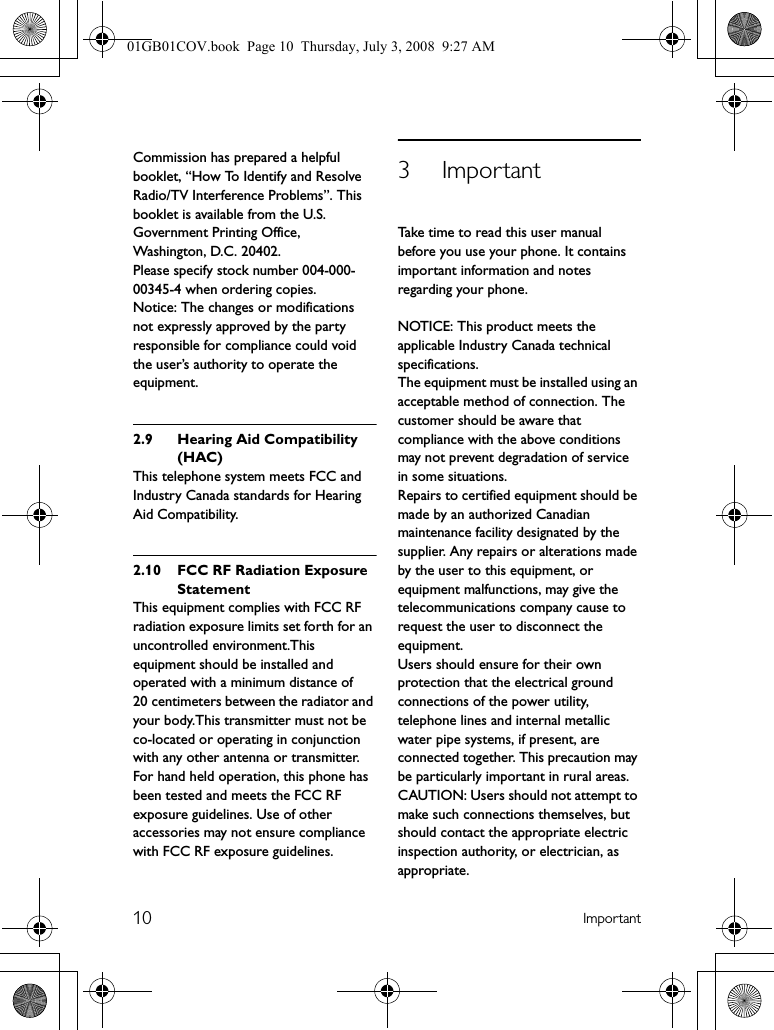 10 ImportantCommission has prepared a helpful booklet, “How To Identify and Resolve Radio/TV Interference Problems”. This booklet is available from the U.S. Government Printing Office, Washington, D.C. 20402.Please specify stock number 004-000-00345-4 when ordering copies. Notice: The changes or modifications not expressly approved by the party responsible for compliance could void the user’s authority to operate the equipment.2.9 Hearing Aid Compatibility (HAC)This telephone system meets FCC and Industry Canada standards for Hearing Aid Compatibility.2.10 FCC RF Radiation Exposure StatementThis equipment complies with FCC RF radiation exposure limits set forth for an uncontrolled environment.This equipment should be installed and operated with a minimum distance of 20 centimeters between the radiator and your body.This transmitter must not be co-located or operating in conjunction with any other antenna or transmitter.For hand held operation, this phone has been tested and meets the FCC RF exposure guidelines. Use of other accessories may not ensure compliance with FCC RF exposure guidelines.3ImportantTake time to read this user manual before you use your phone. It contains important information and notes regarding your phone.NOTICE: This product meets the applicable Industry Canada technical specifications.The equipment must be installed using an acceptable method of connection. The customer should be aware that compliance with the above conditions may not prevent degradation of service in some situations.Repairs to certified equipment should be made by an authorized Canadian maintenance facility designated by the supplier. Any repairs or alterations made by the user to this equipment, or equipment malfunctions, may give the telecommunications company cause to request the user to disconnect the equipment.Users should ensure for their own protection that the electrical ground connections of the power utility, telephone lines and internal metallic water pipe systems, if present, are connected together. This precaution may be particularly important in rural areas.CAUTION: Users should not attempt to make such connections themselves, but should contact the appropriate electric inspection authority, or electrician, as appropriate.01GB01COV.book  Page 10  Thursday, July 3, 2008  9:27 AM