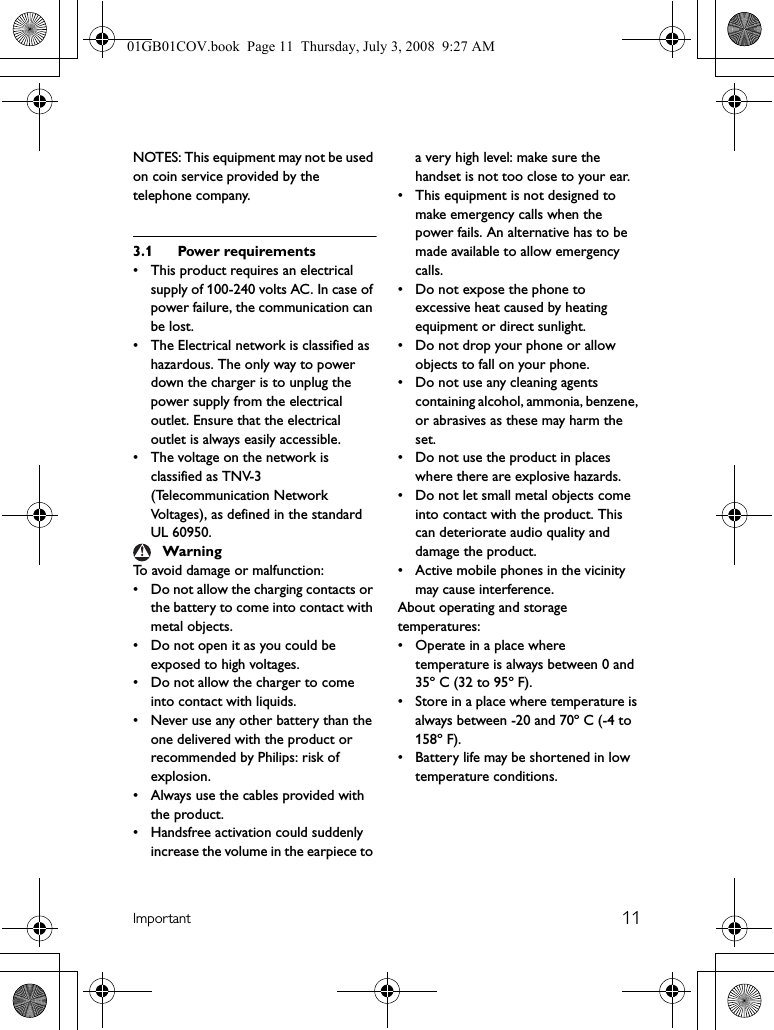 11ImportantNOTES: This equipment may not be used on coin service provided by the telephone company.3.1 Power requirements• This product requires an electrical supply of 100-240 volts AC. In case of power failure, the communication can be lost.• The Electrical network is classified as hazardous. The only way to power down the charger is to unplug the power supply from the electrical outlet. Ensure that the electrical outlet is always easily accessible.• The voltage on the network is classified as TNV-3(Telecommunication Network Voltages), as defined in the standard UL 60950.To avoid damage or malfunction: • Do not allow the charging contacts or the battery to come into contact with metal objects.• Do not open it as you could be exposed to high voltages.• Do not allow the charger to come into contact with liquids.• Never use any other battery than the one delivered with the product or recommended by Philips: risk of explosion.• Always use the cables provided with the product.• Handsfree activation could suddenly increase the volume in the earpiece to a very high level: make sure the handset is not too close to your ear.• This equipment is not designed to make emergency calls when the power fails. An alternative has to be made available to allow emergency calls.• Do not expose the phone to excessive heat caused by heating equipment or direct sunlight.• Do not drop your phone or allow objects to fall on your phone.• Do not use any cleaning agents containing alcohol, ammonia, benzene, or abrasives as these may harm the set.• Do not use the product in places where there are explosive hazards.• Do not let small metal objects come into contact with the product. This can deteriorate audio quality and damage the product.• Active mobile phones in the vicinity may cause interference.About operating and storage temperatures:• Operate in a place where temperature is always between 0 and 35º C (32 to 95º F).• Store in a place where temperature is always between -20 and 70º C (-4 to 158º F).• Battery life may be shortened in low temperature conditions.Warning01GB01COV.book  Page 11  Thursday, July 3, 2008  9:27 AM