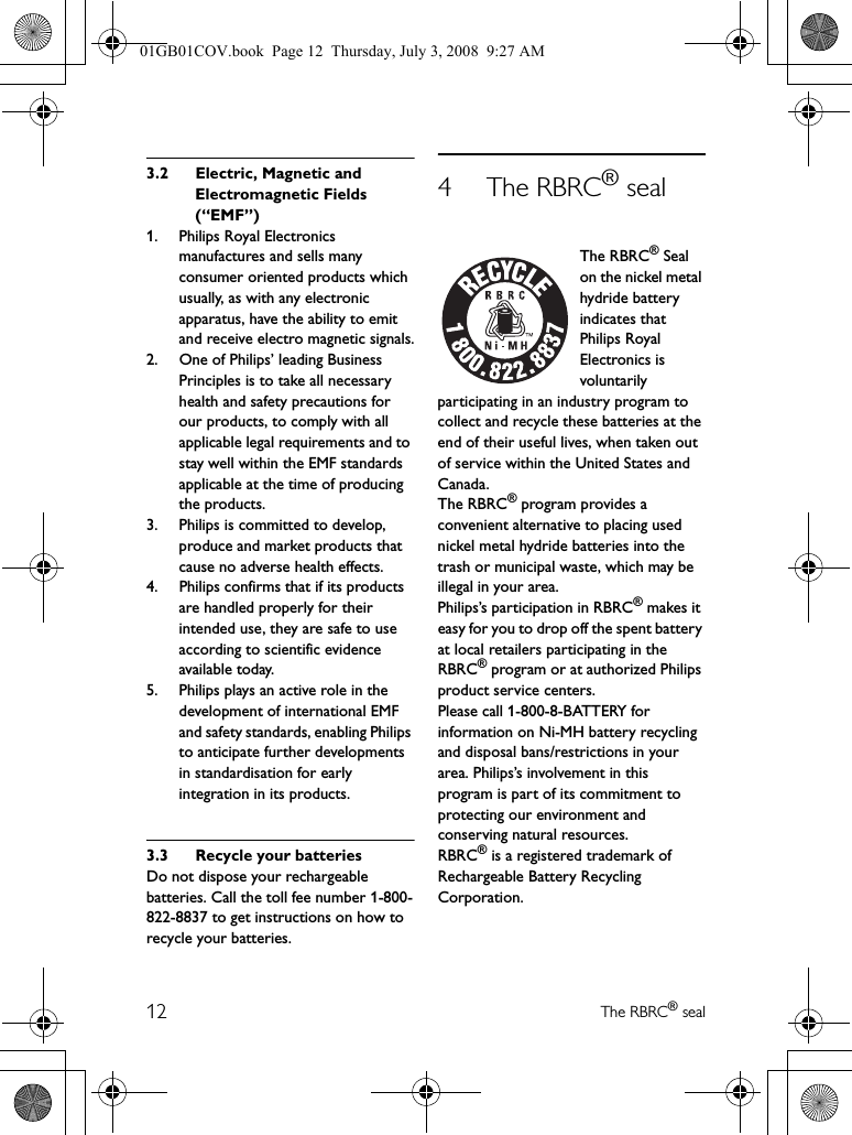 12 The RBRC® seal3.2 Electric, Magnetic and Electromagnetic Fields (“EMF”)1. Philips Royal Electronics manufactures and sells many consumer oriented products which usually, as with any electronic apparatus, have the ability to emit and receive electro magnetic signals.2. One of Philips’ leading Business Principles is to take all necessary health and safety precautions for our products, to comply with all applicable legal requirements and to stay well within the EMF standards applicable at the time of producing the products.3. Philips is committed to develop, produce and market products that cause no adverse health effects.4. Philips confirms that if its products are handled properly for their intended use, they are safe to use according to scientific evidence available today.5. Philips plays an active role in the development of international EMF and safety standards, enabling Philips to anticipate further developments in standardisation for early integration in its products.3.3 Recycle your batteriesDo not dispose your rechargeable batteries. Call the toll fee number 1-800-822-8837 to get instructions on how to recycle your batteries.4 The RBRC® sealThe RBRC® Seal on the nickel metal hydride battery indicates that Philips Royal Electronics is voluntarily participating in an industry program to collect and recycle these batteries at the end of their useful lives, when taken out of service within the United States and Canada.The RBRC® program provides a convenient alternative to placing used nickel metal hydride batteries into the trash or municipal waste, which may be illegal in your area.Philips’s participation in RBRC® makes it easy for you to drop off the spent battery at local retailers participating in the RBRC® program or at authorized Philips product service centers.Please call 1-800-8-BATTERY for information on Ni-MH battery recycling and disposal bans/restrictions in your area. Philips’s involvement in this program is part of its commitment to protecting our environment and conserving natural resources.RBRC® is a registered trademark of Rechargeable Battery Recycling Corporation.01GB01COV.book  Page 12  Thursday, July 3, 2008  9:27 AM