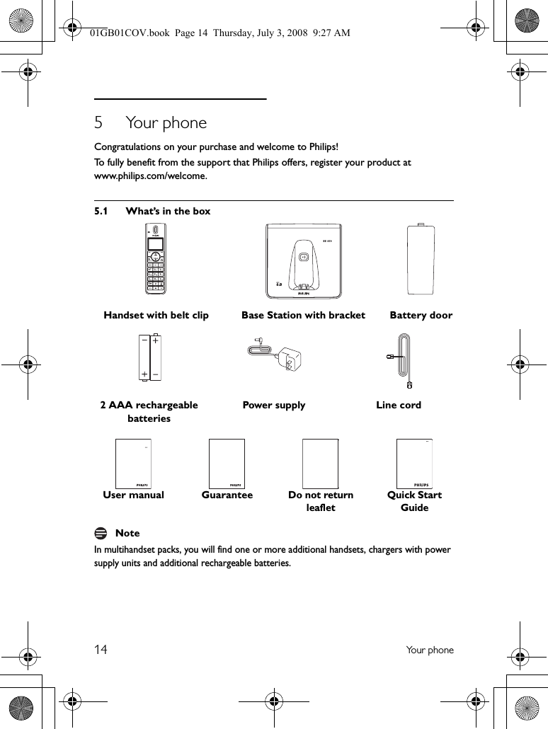 14 Yo u r  p h o n e5 Your phoneCongratulations on your purchase and welcome to Philips!To fully benefit from the support that Philips offers, register your product at www.philips.com/welcome.5.1 What’s in the boxIn multihandset packs, you will find one or more additional handsets, chargers with power supply units and additional rechargeable batteries.Handset with belt clip Base Station with bracket Battery door2 AAA rechargeable batteriesPower supply Line cordUser manual GuaranteeDo not return leafletQuick Start GuideNote01GB01COV.book  Page 14  Thursday, July 3, 2008  9:27 AM