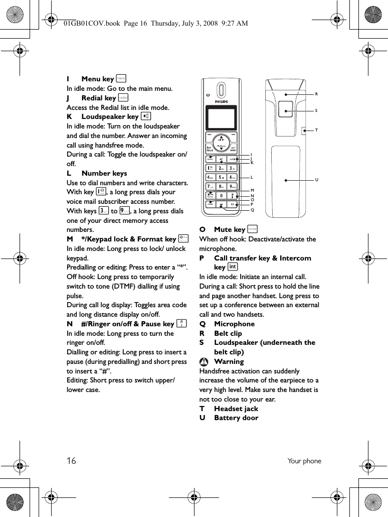 16 Yo u r  p h o n eIMenu key mIn idle mode: Go to the main menu.JRedial key rAccess the Redial list in idle mode.KLoudspeaker key lIn idle mode: Turn on the loudspeaker and dial the number. Answer an incoming call using handsfree mode.During a call: Toggle the loudspeaker on/off.L Number keysUse to dial numbers and write characters.With key 1, a long press dials your voice mail subscriber access number. With keys 3 to 9, a long press dials one of your direct memory access numbers.M */Keypad lock &amp; Format key *In idle mode: Long press to lock/ unlock keypad.Predialling or editing: Press to enter a “*”.Off hook: Long press to temporarily switch to tone (DTMF) dialling if using pulse.During call log display: Toggles area code and long distance display on/off.N #/Ringer on/off &amp; Pause key #In idle mode: Long press to turn the ringer on/off.Dialling or editing: Long press to insert a pause (during predialling) and short press to insert a “#”.Editing: Short press to switch upper/lower case.OMute key sWhen off hook: Deactivate/activate the microphone.P Call transfer key &amp; Intercom key iIn idle mode: Initiate an internal call.During a call: Short press to hold the line and page another handset. Long press to set up a conference between an external call and two handsets.Q MicrophoneRBelt clipS Loudspeaker (underneath the belt clip)Handsfree activation can suddenly increase the volume of the earpiece to a very high level. Make sure the handset is not too close to your ear.T Headset jackU Battery doorWarningSTRUJNPIMOLKQ01GB01COV.book  Page 16  Thursday, July 3, 2008  9:27 AM