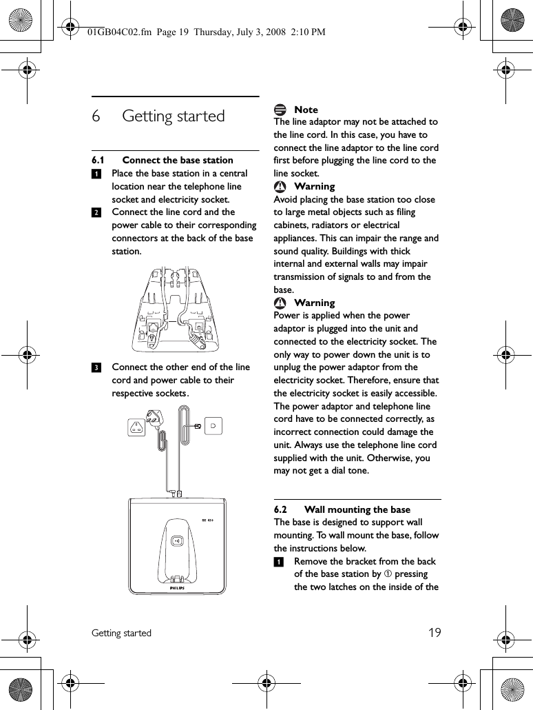 19Getting started6 Getting started6.1 Connect the base station1Place the base station in a central location near the telephone line socket and electricity socket.2Connect the line cord and the power cable to their corresponding connectors at the back of the base station.3Connect the other end of the line cord and power cable to their respective sockets .The line adaptor may not be attached to the line cord. In this case, you have to connect the line adaptor to the line cord first before plugging the line cord to the line socket.Avoid placing the base station too close to large metal objects such as filing cabinets, radiators or electrical appliances. This can impair the range and sound quality. Buildings with thick internal and external walls may impair transmission of signals to and from the base.Power is applied when the power adaptor is plugged into the unit and connected to the electricity socket. The only way to power down the unit is to unplug the power adaptor from the electricity socket. Therefore, ensure that the electricity socket is easily accessible. The power adaptor and telephone line cord have to be connected correctly, as incorrect connection could damage the unit. Always use the telephone line cord supplied with the unit. Otherwise, you may not get a dial tone.6.2 Wall mounting the baseThe base is designed to support wall mounting. To wall mount the base, follow the instructions below.1Remove the bracket from the back of the base station by ➀ pressing the two latches on the inside of the NoteWarningWarning01GB04C02.fm  Page 19  Thursday, July 3, 2008  2:10 PM