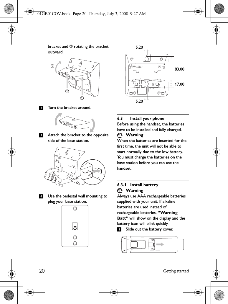 20 Getting startedbracket and ➁ rotating the bracket outward.2Turn the bracket around.3Attach the bracket to the opposite side of the base station.4Use the pedestal wall mounting to plug your base station.6.3 Install your phoneBefore using the handset, the batteries have to be installed and fully charged.When the batteries are inserted for the first time, the unit will not be able to start normally due to the low battery. You must charge the batteries on the base station before you can use the handset.6.3.1 Install batteryAlways use AAA rechargeable batteries supplied with your unit. If alkaline batteries are used instead of rechargeable batteries, “Warning Batt” will show on the display and the battery icon will blink quickly.1Slide out the battery cover.WarningWarning5.205.2017.0083.0001GB01COV.book  Page 20  Thursday, July 3, 2008  9:27 AM