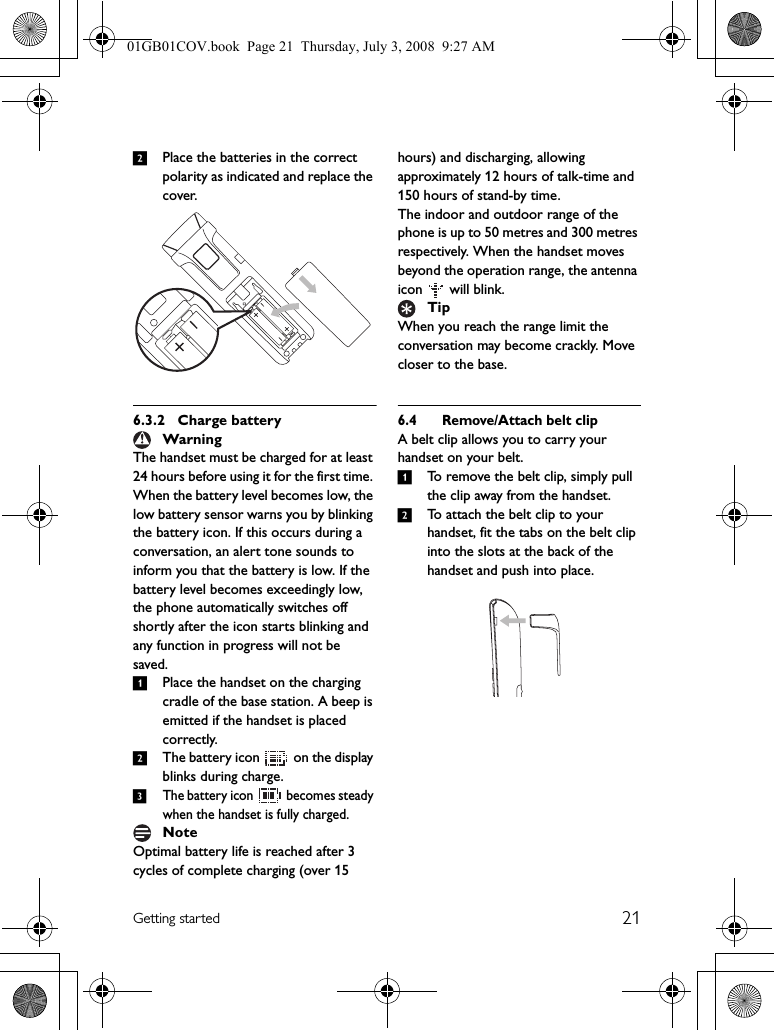 21Getting started2Place the batteries in the correct polarity as indicated and replace the cover.6.3.2 Charge batteryThe handset must be charged for at least 24 hours before using it for the first time. When the battery level becomes low, the low battery sensor warns you by blinking the battery icon. If this occurs during a conversation, an alert tone sounds to inform you that the battery is low. If the battery level becomes exceedingly low, the phone automatically switches off shortly after the icon starts blinking and any function in progress will not be saved.1Place the handset on the charging cradle of the base station. A beep is emitted if the handset is placed correctly.2The battery icon   on the display blinks during charge.3The battery icon   becomes steady when the handset is fully charged.Optimal battery life is reached after 3 cycles of complete charging (over 15 hours) and discharging, allowing approximately 12 hours of talk-time and 150 hours of stand-by time.The indoor and outdoor range of the phone is up to 50 metres and 300 metres respectively. When the handset moves beyond the operation range, the antenna icon  will blink.When you reach the range limit the conversation may become crackly. Move closer to the base.6.4 Remove/Attach belt clipA belt clip allows you to carry your handset on your belt. 1To remove the belt clip, simply pull the clip away from the handset.2To attach the belt clip to your handset, fit the tabs on the belt clip into the slots at the back of the handset and push into place.WarningNoteTip01GB01COV.book  Page 21  Thursday, July 3, 2008  9:27 AM