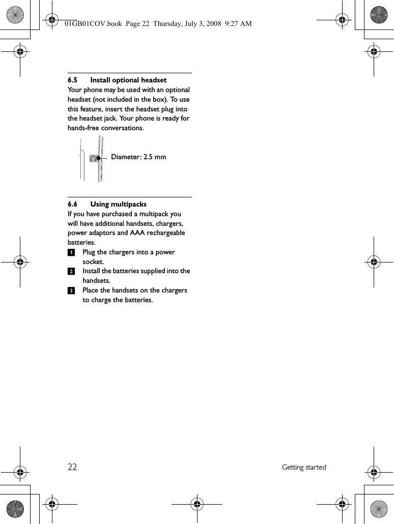 22 Getting started6.5 Install optional headsetYour phone may be used with an optional headset (not included in the box). To use this feature, insert the headset plug into the headset jack. Your phone is ready for hands-free conversations.6.6 Using multipacksIf you have purchased a multipack you will have additional handsets, chargers, power adaptors and AAA rechargeable batteries.1Plug the chargers into a power socket.2Install the batteries supplied into the handsets.3Place the handsets on the chargers to charge the batteries.Diameter: 2.5 mm01GB01COV.book  Page 22  Thursday, July 3, 2008  9:27 AM