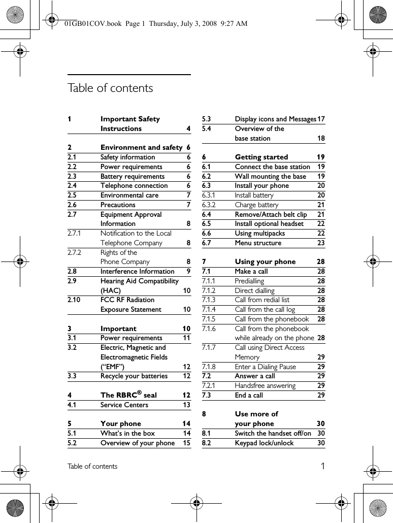 1Table of contents1 Important Safety Instructions 42 Environment and safety 62.1 Safety information 62.2 Power requirements 62.3 Battery requirements 62.4 Telephone connection 62.5 Environmental care 72.6 Precautions 72.7 Equipment Approval Information 82.7.1 Notification to the Local Telephone Company 82.7.2 Rights of the Phone Company 82.8 Interference Information 92.9 Hearing Aid Compatibility (HAC) 102.10 FCC RF Radiation Exposure Statement 103Important 103.1 Power requirements 113.2 Electric, Magnetic and Electromagnetic Fields (“EMF”) 123.3 Recycle your batteries 124The RBRC® seal 124.1 Service Centers 135 Your phone 145.1 What’s in the box 145.2 Overview of your phone 155.3 Display icons and Messages 175.4 Overview of the base station 186 Getting started 196.1 Connect the base station 196.2 Wall mounting the base 196.3 Install your phone 206.3.1 Install battery 206.3.2 Charge battery 216.4 Remove/Attach belt clip 216.5 Install optional headset 226.6 Using multipacks 226.7 Menu structure 237 Using your phone 287.1 Make a call 287.1.1 Predialling 287.1.2 Direct dialling 287.1.3 Call from redial list 287.1.4 Call from the call log 287.1.5 Call from the phonebook 287.1.6 Call from the phonebook while already on the phone 287.1.7 Call using Direct Access Memory 297.1.8 Enter a Dialing Pause 297.2 Answer a call 297.2.1 Handsfree answering 297.3 End a call 298Use more of your phone 308.1 Switch the handset off/on 308.2 Keypad lock/unlock 30Table of contents01GB01COV.book  Page 1  Thursday, July 3, 2008  9:27 AM