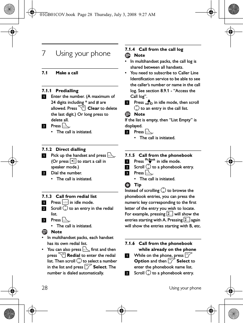 28 Using your phone7 Using your phone7.1 Make a call7.1.1 Predialling1Enter the number. (A maximum of 24 digits including * and # are allowed. Press c Clear to delete the last digit.) Or long press to delete all.2Press t.• The call is initiated.7.1.2 Direct dialling1Pick up the handset and press t.(Or press l to start a call in speaker mode.)2Dial the number.• The call is initiated.7.1.3 Call from redial list1Press r in idle mode.2Scroll n to an entry in the redial list.3Press t.• The call is initiated.• In multihandset packs, each handset has its own redial list.• You can also press t first and then press c Redial to enter the redial list. Then scroll n to select a number in the list and press o Select. The number is dialed automatically.7.1.4 Call from the call log• In multihandset packs, the call log is shared between all handsets.• You need to subscribe to Caller Line Identification service to be able to see the caller’s number or name in the call log. See section 8.9.1 - “Access the Call log”.1Press u in idle mode, then scroll n to an entry in the call list.If the list is empty, then “List Empty” is displayed.2Press t.• The call is initiated.7.1.5 Call from the phonebook1Press d in idle mode.2Scroll n to a phonebook entry.3Press t.• The call is initiated.Instead of scrolling n to browse the phonebook entries, you can press the numeric key corresponding to the first letter of the entry you wish to locate. For example, pressing 2 will show the entries starting with A. Pressing 2 again will show the entries starting with B, etc.7.1.6 Call from the phonebook while already on the phone1While on the phone, press o Option and then o Select to enter the phonebook name list.2Scroll n to a phonebook entry.NoteNoteNoteTip01GB01COV.book  Page 28  Thursday, July 3, 2008  9:27 AM