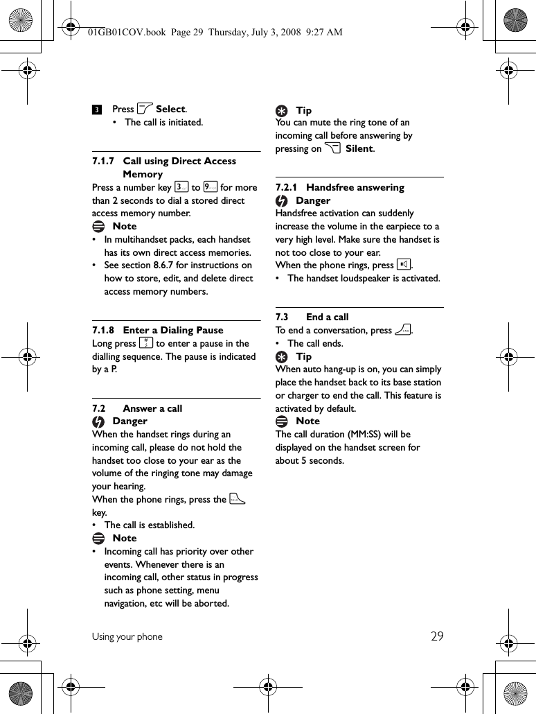 29Using your phone3Press o Select.• The call is initiated.7.1.7 Call using Direct Access MemoryPress a number key 3 to 9 for more than 2 seconds to dial a stored direct access memory number.• In multihandset packs, each handset has its own direct access memories.• See section 8.6.7 for instructions on how to store, edit, and delete direct access memory numbers.7.1.8 Enter a Dialing PauseLong press # to enter a pause in the dialling sequence. The pause is indicated by a P.7.2 Answer a callWhen the handset rings during an incoming call, please do not hold the handset too close to your ear as the volume of the ringing tone may damage your hearing.When the phone rings, press the t key.• The call is established.• Incoming call has priority over other events. Whenever there is an incoming call, other status in progress such as phone setting, menu navigation, etc will be aborted.You can mute the ring tone of an incoming call before answering by pressing on c Silent.7.2.1 Handsfree answeringHandsfree activation can suddenly increase the volume in the earpiece to a very high level. Make sure the handset is not too close to your ear.When the phone rings, press l.• The handset loudspeaker is activated.7.3 End a callTo end a conversation, press h.•The call ends.When auto hang-up is on, you can simply place the handset back to its base station or charger to end the call. This feature is activated by default.The call duration (MM:SS) will be displayed on the handset screen for about 5 seconds.NoteDangerNoteTipDangerTipNote01GB01COV.book  Page 29  Thursday, July 3, 2008  9:27 AM