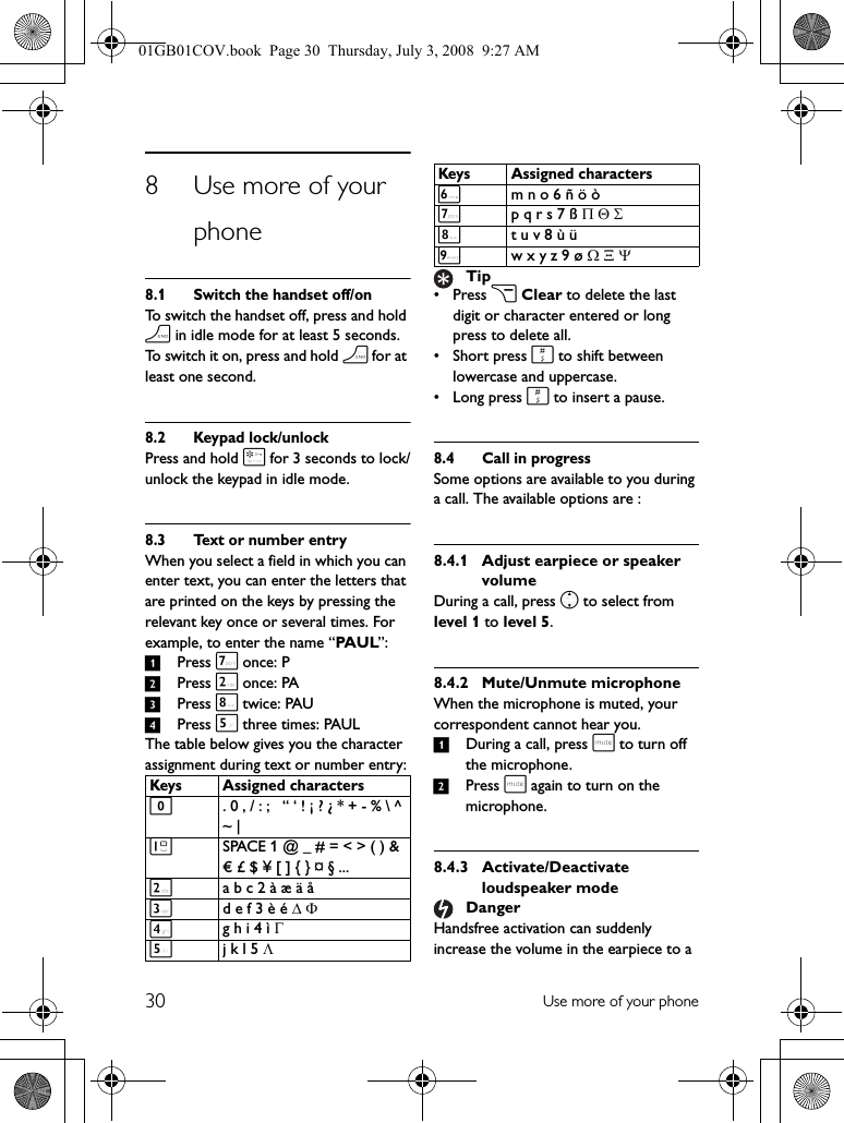 30 Use more of your phone8 Use more of your phone8.1 Switch the handset off/onTo switch the handset off, press and hold h in idle mode for at least 5 seconds. To switch it on, press and hold h for at least one second.8.2 Keypad lock/unlockPress and hold * for 3 seconds to lock/unlock the keypad in idle mode.8.3 Text or number entryWhen you select a field in which you can enter text, you can enter the letters that are printed on the keys by pressing the relevant key once or several times. For example, to enter the name “PAUL”:1Press 7 once: P2Press 2 once: PA3Press 8 twice: PAU4Press 5 three times: PAULThe table below gives you the character assignment during text or number entry:• Press c Clear to delete the last digit or character entered or long press to delete all.• Short press # to shift between lowercase and uppercase.•Long press # to insert a pause.8.4 Call in progressSome options are available to you during a call. The available options are :8.4.1 Adjust earpiece or speaker volumeDuring a call, press n to select from level 1 to level 5.8.4.2 Mute/Unmute microphoneWhen the microphone is muted, your correspondent cannot hear you.1During a call, press s to turn off the microphone.2Press s again to turn on the microphone.8.4.3 Activate/Deactivate loudspeaker modeHandsfree activation can suddenly increase the volume in the earpiece to a Keys Assigned characters0. 0 , / : ;   “ ‘ ! ¡ ? ¿ * + - % \ ^ ~ | 1SPACE 1 @ _ # = &lt; &gt; ( ) &amp; € £ $ ¥ [ ] { } ¤ § ...2a b c 2 à æ ä å3d e f 3 è é Δ Φ4g h i 4 ì Γ5j k l 5 Λ6m n o 6 ñ ö ò7p q r s 7 ß Π Θ Σ8t u v 8 ù ü9w x y z 9 ø Ω Ξ ΨTipDangerKeys Assigned characters01GB01COV.book  Page 30  Thursday, July 3, 2008  9:27 AM