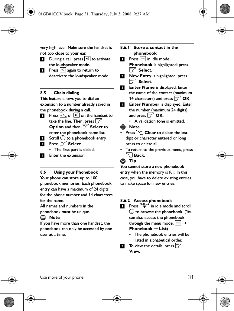 31Use more of your phonevery high level. Make sure the handset is not too close to your ear.1During a call, press l to activate the loudspeaker mode.2Press l again to return to deactivate the loudspeaker mode.8.5 Chain dialingThis feature allows you to dial an extension to a number already saved in the phonebook during a call.1Press t or l on the handset to take the line. Then, press o Option and then o Select to enter the phonebook name list.2Scroll n to a phonebook entry.3Press o Select.• The first part is dialed.4Enter the extension.8.6 Using your PhonebookYour phone can store up to 100 phonebook memories. Each phonebook entry can have a maximum of 24 digits for the phone number and 14 characters for the name.All names and numbers in the phonebook must be unique.If you have more than one handset, the phonebook can only be accessed by one user at a time.8.6.1 Store a contact in the phonebook1Press m in idle mode. Phonebook is highlighted; press o Select.2New Entry is highlighted; press o Select.3Enter Name is displayed. Enter the name of the contact (maximum 14 characters) and press o OK.4Enter Number is displayed. Enter the number (maximum 24 digits) and press o OK.• A validation tone is emitted.• Press c Clear to delete the last digit or character entered or long press to delete all.• To return to the previous menu, press c Back.You cannot store a new phonebook entry when the memory is full. In this case, you have to delete existing entries to make space for new entries.8.6.2 Access phonebook1Press d in idle mode and scroll n to browse the phonebook. (You can also access the phonebook through the menu mode. m➝ Phonebook ➝ List)• The phonebook entries will be listed in alphabetical order.2To view the details, press o View.NoteNoteTip01GB01COV.book  Page 31  Thursday, July 3, 2008  9:27 AM