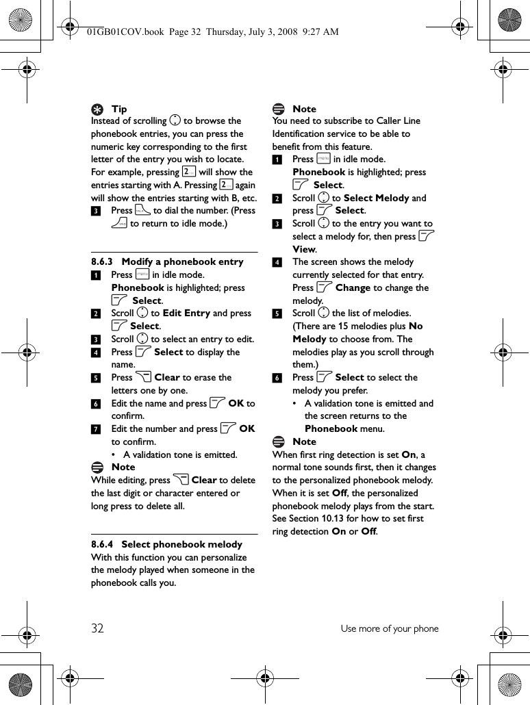 32 Use more of your phoneInstead of scrolling n to browse the phonebook entries, you can press the numeric key corresponding to the first letter of the entry you wish to locate. For example, pressing 2 will show the entries starting with A. Pressing 2 again will show the entries starting with B, etc.3Press t to dial the number. (Press h to return to idle mode.)8.6.3 Modify a phonebook entry1Press m in idle mode. Phonebook is highlighted; press o Select.2Scroll n to Edit Entry and press o Select.3Scroll n to select an entry to edit.4Press o Select to display the name.5Press c Clear to erase the letters one by one.6Edit the name and press o OK to confirm.7Edit the number and press o OK to confirm.• A validation tone is emitted.While editing, press c Clear to delete the last digit or character entered or long press to delete all.8.6.4 Select phonebook melodyWith this function you can personalize the melody played when someone in the phonebook calls you.You need to subscribe to Caller Line Identification service to be able to benefit from this feature.1Press m in idle mode. Phonebook is highlighted; press o Select.2Scroll n to Select Melody and press o Select.3Scroll n to the entry you want to select a melody for, then press o View.4The screen shows the melody currently selected for that entry. Press o Change to change the melody.5Scroll n the list of melodies. (There are 15 melodies plus No Melody to choose from. The melodies play as you scroll through them.)6Press o Select to select the melody you prefer.• A validation tone is emitted and the screen returns to the Phonebook menu.When first ring detection is set On, a normal tone sounds first, then it changes to the personalized phonebook melody. When it is set Off, the personalized phonebook melody plays from the start. See Section 10.13 for how to set first ring detection On or Off.TipNoteNoteNote01GB01COV.book  Page 32  Thursday, July 3, 2008  9:27 AM