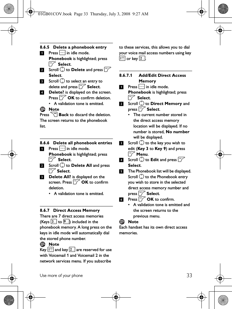 33Use more of your phone8.6.5 Delete a phonebook entry1Press m in idle mode. Phonebook is highlighted; press o Select.2Scroll n to Delete and press o Select.3Scroll n to select an entry to delete and press o Select.4Delete? is displayed on the screen. Press o OK to confirm deletion.• A validation tone is emitted.Press c Back to discard the deletion. The screen returns to the phonebook list.8.6.6 Delete all phonebook entries1Press m in idle mode. Phonebook is highlighted; press o Select.2Scroll n to Delete All and press o Select.3Delete All? is displayed on the screen. Press o OK to confirm deletion.• A validation tone is emitted.8.6.7 Direct Access MemoryThere are 7 direct access memories (Keys 3 to 9) included in the phonebook memory. A long press on the keys in idle mode will automatically dial the stored phone number.Key 1 and key 2 are reserved for use with Voicemail 1 and Voicemail 2 in the network services menu. If you subscribe to these services, this allows you to dial your voice mail access numbers using key 1 or key 2.8.6.7.1 Add/Edit Direct Access Memory1Press m in idle mode. Phonebook is highlighted; press o Select.2Scroll n to Direct Memory and press o Select.• The current number stored in the direct access memory location will be displayed. If no number is stored, No number will be displayed.3Scroll n to the key you wish to edit (Key 3 to Key 9) and press o Menu.4Scroll n to Edit and press o Select.5The Phonebook list will be displayed. Scroll n to the Phonebook entry you wish to store in the selected direct access memory number and press o Select.6Press o OK to confirm.• A validation tone is emitted and the screen returns to the previous menu.Each handset has its own direct access memories.NoteNoteNote01GB01COV.book  Page 33  Thursday, July 3, 2008  9:27 AM