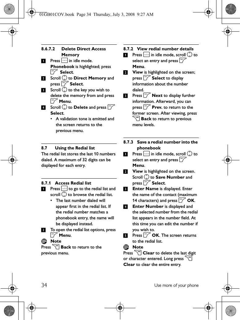 34 Use more of your phone8.6.7.2 Delete Direct Access Memory1Press m in idle mode. Phonebook is highlighted; press o Select.2Scroll n to Direct Memory and press o Select.3Scroll n to the key you wish to delete the memory from and press o Menu.4Scroll n to Delete and press o Select.• A validation tone is emitted and the screen returns to the previous menu.8.7 Using the Redial listThe redial list stores the last 10 numbers dialed. A maximum of 32 digits can be displayed for each entry.8.7.1 Access Redial list1Press r to go to the redial list and scroll n to browse the redial list.• The last number dialed will appear first in the redial list. If the redial number matches a phonebook entry, the name will be displayed instead.2To open the redial list options, press o Menu.Press c Back to return to the previous menu.8.7.2 View redial number details1Press r in idle mode, scroll n to select an entry and press o Menu.2View is highlighted on the screen; press o Select to display information about the number dialed.3Press o Next to display further information. Afterward, you can press o Prev. to return to the former screen. After viewing, press c Back to return to previous menu levels.8.7.3 Save a redial number into the phonebook1Press r in idle mode, scroll n to select an entry and press o Menu.2View is highlighted on the screen. Scroll n to Save Number and press o Select.3Enter Name is displayed. Enter the name of the contact (maximum 14 characters) and press o OK.4Enter Number is displayed and the selected number from the redial list appears in the number field. At this time you can edit the number if you wish to.5Press o OK. The screen returns to the redial list.Press c Clear to delete the last digit or character entered. Long press c Clear to clear the entire entry.NoteNote01GB01COV.book  Page 34  Thursday, July 3, 2008  9:27 AM