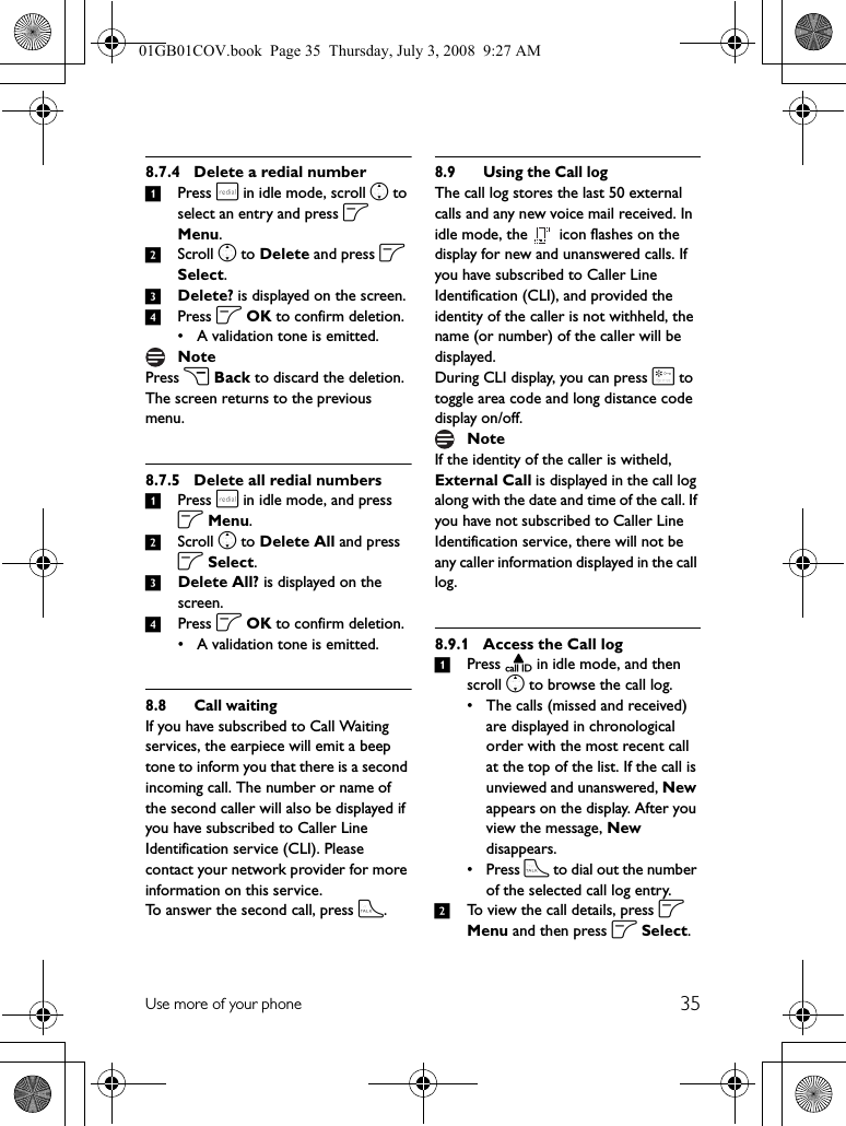 35Use more of your phone8.7.4 Delete a redial number1Press r in idle mode, scroll n to select an entry and press o Menu.2Scroll n to Delete and press o Select.3Delete? is displayed on the screen.4Press o OK to confirm deletion.• A validation tone is emitted.Press c Back to discard the deletion. The screen returns to the previous menu.8.7.5 Delete all redial numbers1Press r in idle mode, and press o Menu.2Scroll n to Delete All and press o Select.3Delete All? is displayed on the screen.4Press o OK to confirm deletion.• A validation tone is emitted.8.8 Call waitingIf you have subscribed to Call Waiting services, the earpiece will emit a beep tone to inform you that there is a second incoming call. The number or name of the second caller will also be displayed if you have subscribed to Caller Line Identification service (CLI). Please contact your network provider for more information on this service.To answer the second call, press t.8.9 Using the Call logThe call log stores the last 50 external calls and any new voice mail received. In idle mode, the   icon flashes on the display for new and unanswered calls. If you have subscribed to Caller Line Identification (CLI), and provided the identity of the caller is not withheld, the name (or number) of the caller will be displayed.During CLI display, you can press * to toggle area code and long distance code display on/off.If the identity of the caller is witheld, External Call is displayed in the call log along with the date and time of the call. If you have not subscribed to Caller Line Identification service, there will not be any caller information displayed in the call log.8.9.1 Access the Call log1Press u in idle mode, and then scroll n to browse the call log.• The calls (missed and received) are displayed in chronological order with the most recent call at the top of the list. If the call is unviewed and unanswered, New appears on the display. After you view the message, New disappears.• Press t to dial out the number of the selected call log entry.2To view the call details, press o Menu and then press o Select.NoteNote01GB01COV.book  Page 35  Thursday, July 3, 2008  9:27 AM