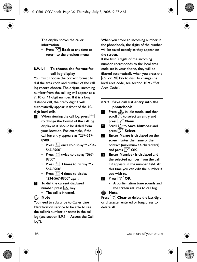 36 Use more of your phoneThe display shows the caller information.•Press c Back at any time to return to the previous menu.8.9.1.1 To choose the format for call log displayYou must choose the correct format to dial the area code and number of the call log record chosen. The original incoming number from the call log will appear as a 7, 10 or 11-digit number. If it is a long distance call, the prefix digit 1 will automatically appear in front of the 10-digit local calls.1When viewing the call log, press * to change the format of the call log display as it should be dialed from your location. For example, if the call log entry appears as “234-567-8900”:•Press * once to display “1-234-567-8900”•Press * twice to display “567-8900”•Press * 3 times to display “1-567-8900”•Press * 4 times to display “234-567-8900” again.2To dial the current displayed number, press t key.• The call is initiated.You need to subscribe to Caller Line Identification service to be able to see the caller’s number or name in the call log (see section 8.9.1 - “Access the Call log”).When you store an incoming number in the phonebook, the digits of the number will be saved exactly as they appear on the screen.If the first 3 digits of the incoming number corresponds to the local area code set in your phone, they will be filtered automatically when you press the t or l key to dial. To change the local area code, see section 10.9 - “Set Area Code”.8.9.2 Save call list entry into the phonebook1Press u in idle mode, and then scroll n to select an entry and press o Menu.2Scroll n to Save Number and press o Select.3Enter Name is displayed on the screen. Enter the name of the contact (maximum 14 characters) and press o OK.4Enter Number is displayed and the selected number from the call list appears in the number field. At this time you can edit the number if you wish to.5Press o OK.• A confirmation tone sounds and the screen returns to call log.Press c Clear to delete the last digit or character entered or long press to delete all.NoteNote01GB01COV.book  Page 36  Thursday, July 3, 2008  9:27 AM
