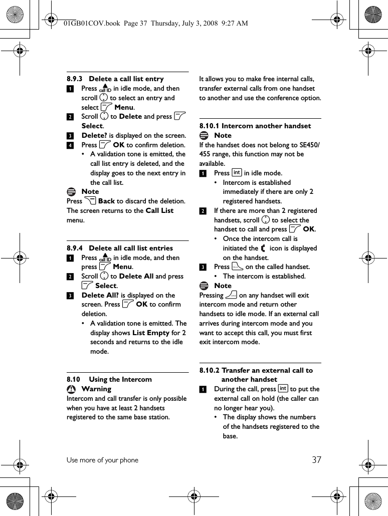 37Use more of your phone8.9.3 Delete a call list entry1Press u in idle mode, and then scroll n to select an entry and select o Menu.2Scroll n to Delete and press o Select.3Delete? is displayed on the screen.4Press o OK to confirm deletion.• A validation tone is emitted, the call list entry is deleted, and the display goes to the next entry in the call list.Press c Back to discard the deletion. The screen returns to the Call List menu.8.9.4 Delete all call list entries1Press u in idle mode, and then press o Menu.2Scroll n to Delete All and press o Select.3Delete All? is displayed on the screen. Press o OK to confirm deletion.• A validation tone is emitted. The display shows List Empty for 2 seconds and returns to the idle mode.8.10 Using the IntercomIntercom and call transfer is only possible when you have at least 2 handsets registered to the same base station.It allows you to make free internal calls, transfer external calls from one handset to another and use the conference option.8.10.1 Intercom another handsetIf the handset does not belong to SE450/455 range, this function may not be available.1Press i in idle mode.• Intercom is established immediately if there are only 2 registered handsets.2If there are more than 2 registered handsets, scroll n to select the handset to call and press o OK.• Once the intercom call is initiated the   icon is displayed on the handset.3Press t on the called handset.• The intercom is established.Pressing h on any handset will exit intercom mode and return other handsets to idle mode. If an external call arrives during intercom mode and you want to accept this call, you must first exit intercom mode. 8.10.2 Transfer an external call to another handset1During the call, press i to put the external call on hold (the caller can no longer hear you).• The display shows the numbers of the handsets registered to the base.NoteWarningNoteNote01GB01COV.book  Page 37  Thursday, July 3, 2008  9:27 AM