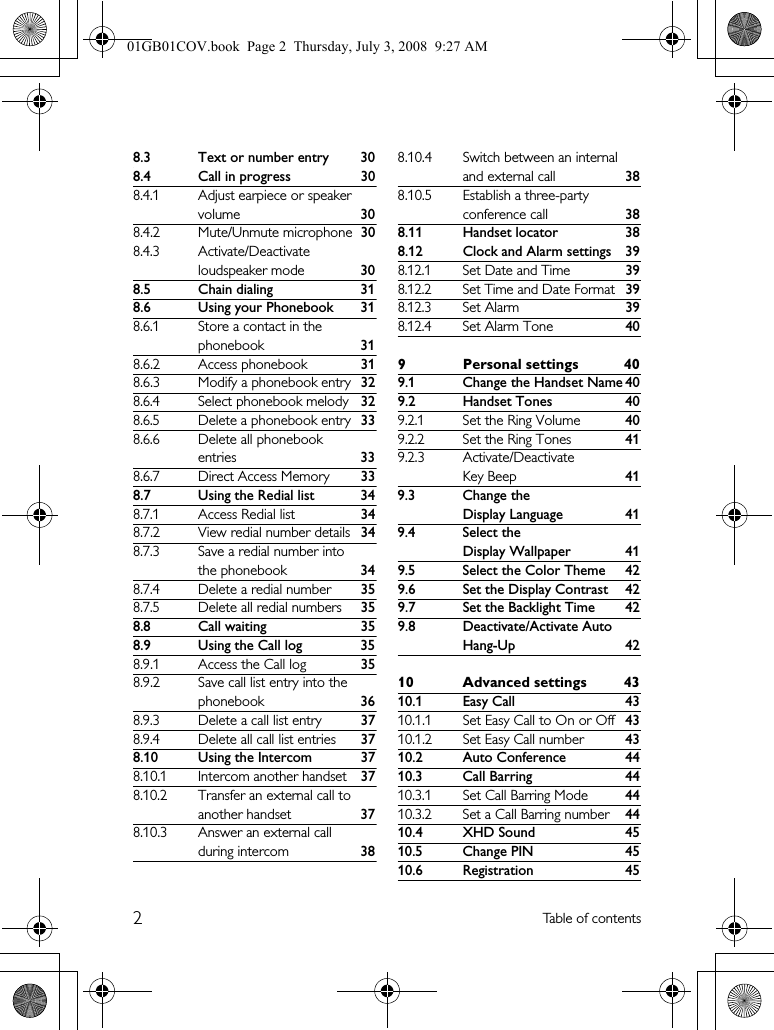 2Table of contents8.3 Text or number entry 308.4 Call in progress 308.4.1 Adjust earpiece or speaker volume 308.4.2 Mute/Unmute microphone 308.4.3 Activate/Deactivate loudspeaker mode 308.5 Chain dialing 318.6 Using your Phonebook 318.6.1 Store a contact in the phonebook 318.6.2 Access phonebook 318.6.3 Modify a phonebook entry 328.6.4 Select phonebook melody 328.6.5 Delete a phonebook entry 338.6.6 Delete all phonebook entries 338.6.7 Direct Access Memory 338.7 Using the Redial list 348.7.1 Access Redial list 348.7.2 View redial number details 348.7.3 Save a redial number into the phonebook 348.7.4 Delete a redial number 358.7.5 Delete all redial numbers 358.8 Call waiting 358.9 Using the Call log 358.9.1 Access the Call log 358.9.2 Save call list entry into the phonebook 368.9.3 Delete a call list entry 378.9.4 Delete all call list entries 378.10 Using the Intercom 378.10.1 Intercom another handset 378.10.2 Transfer an external call to another handset 378.10.3 Answer an external call during intercom 388.10.4 Switch between an internal and external call 388.10.5 Establish a three-party conference call 388.11 Handset locator 388.12 Clock and Alarm settings 398.12.1 Set Date and Time398.12.2 Set Time and Date Format398.12.3 Set Alarm398.12.4 Set Alarm Tone409 Personal settings 409.1 Change the Handset Name 409.2 Handset Tones 409.2.1 Set the Ring Volume 409.2.2 Set the Ring Tones 419.2.3 Activate/Deactivate Key Beep 419.3 Change the Display Language 419.4 Select the Display Wallpaper 419.5 Select the Color Theme 429.6 Set the Display Contrast 429.7 Set the Backlight Time 429.8 Deactivate/Activate Auto Hang-Up 4210 Advanced settings 4310.1 Easy Call 4310.1.1 Set Easy Call to On or Off 4310.1.2 Set Easy Call number 4310.2 Auto Conference 4410.3 Call Barring 4410.3.1 Set Call Barring Mode 4410.3.2 Set a Call Barring number 4410.4 XHD Sound 4510.5 Change PIN 4510.6 Registration 4501GB01COV.book  Page 2  Thursday, July 3, 2008  9:27 AM