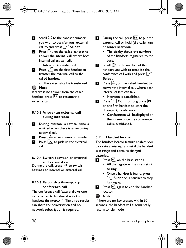 38 Use more of your phone2Scroll n to the handset number you wish to transfer your external call to and press o Select. 3Press t on the called handset to answer the internal call, where both internal callers can talk.• Intercom is established.4Press h on the first handset to transfer the external call to the called handset.• The external call is transferred.If there is no answer from the called handset, press i to resume the external call.8.10.3 Answer an external call during intercom1During intercom, a new call tone is emitted when there is an incoming external call.2Press h to exit intercom mode.3Press t to pick up the external call.8.10.4 Switch between an internal and external callDuring the call, press i to switch between an internal or external call.8.10.5 Establish a three-party conference callThe conference call feature allows one external call to be shared with two handsets (in intercom). The three parties can share the conversation and no network subscription is required.1During the call, press i to put the external call on hold (the caller can no longer hear you).• The display shows the numbers of the handsets registered to the base.2Scroll n to the number of the handset you wish to establish the conference call with and press o Select. 3Press t on the called handset to answer the internal call, where both internal callers can talk.• Intercom is established.4Press c Conf. or long press i on the first handset to start the three-party conference.•Conference will be displayed on the screen once the conference call is established.8.11 Handset locatorThe handset locator feature enables you to locate a missing handset if the handset is in range and contains charged batteries.1Press a on the base station.• All the registered handsets start to ring.• Once a handset is found, press c Silent on a handset to stop its ringing.2Press a again to end the handset locator.If there are no key presses within 30 seconds, the handset will automatically return to idle mode.NoteNote01GB01COV.book  Page 38  Thursday, July 3, 2008  9:27 AM