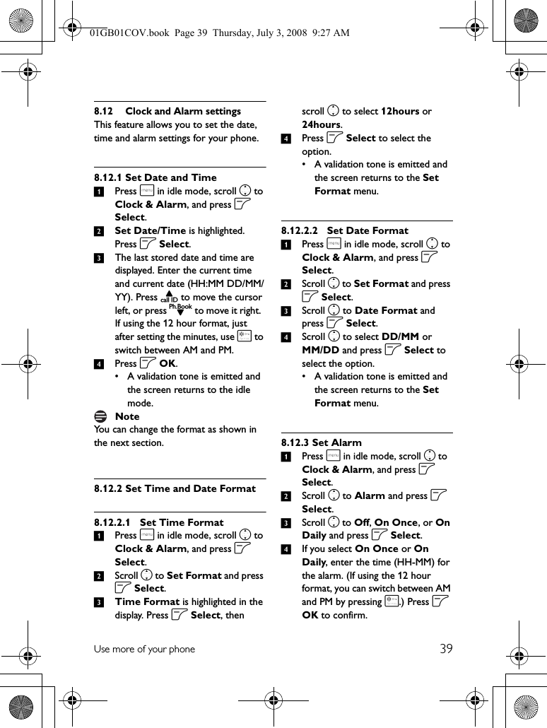 39Use more of your phone8.12 Clock and Alarm settingsThis feature allows you to set the date, time and alarm settings for your phone. 8.12.1 Set Date and Time1Press m in idle mode, scroll n to Clock &amp; Alarm, and press o Select.2Set Date/Time is highlighted. Press o Select.3The last stored date and time are displayed. Enter the current time and current date (HH:MM DD/MM/YY). Press u to move the cursor left, or press d to move it right.  If using the 12 hour format, just after setting the minutes, use * to switch between AM and PM. 4Press o OK.• A validation tone is emitted and the screen returns to the idle mode.You can change the format as shown in the next section.8.12.2 Set Time and Date Format8.12.2.1 Set Time Format1Press m in idle mode, scroll n to Clock &amp; Alarm, and press o Select.2Scroll n to Set Format and press o Select.3Time Format is highlighted in the display. Press o Select, then scroll n to select 12hours or 24hours.4Press o Select to select the option.• A validation tone is emitted and the screen returns to the Set Format menu.8.12.2.2 Set Date Format1Press m in idle mode, scroll n to Clock &amp; Alarm, and press o Select.2Scroll n to Set Format and press o Select.3Scroll n to Date Format and press o Select.4Scroll n to select DD/MM or MM/DD and press o Select to select the option.• A validation tone is emitted and the screen returns to the Set Format menu.8.12.3 Set Alarm1Press m in idle mode, scroll n to Clock &amp; Alarm, and press o Select.2Scroll n to Alarm and press o Select.3Scroll n to Off, On Once, or On Daily and press o Select.4If you select On Once or On Daily, enter the time (HH-MM) for the alarm. (If using the 12 hour format, you can switch between AM and PM by pressing *.) Press o OK to confirm.Note01GB01COV.book  Page 39  Thursday, July 3, 2008  9:27 AM
