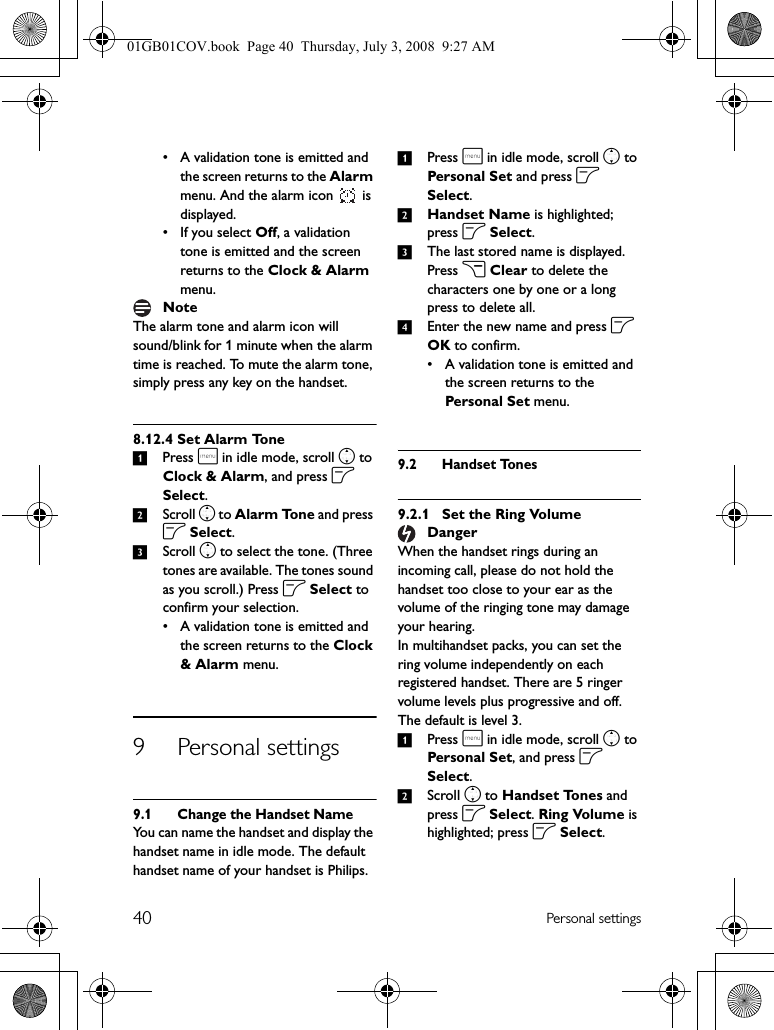 40 Personal settings• A validation tone is emitted and the screen returns to the Alarm menu. And the alarm icon   is displayed.• If you select Off, a validation tone is emitted and the screen returns to the Clock &amp; Alarm menu.The alarm tone and alarm icon will sound/blink for 1 minute when the alarm time is reached. To mute the alarm tone, simply press any key on the handset.8.12.4 Set Alarm Tone1Press m in idle mode, scroll n to Clock &amp; Alarm, and press o Select.2Scroll n to Alarm Tone and press o Select.3Scroll n to select the tone. (Three tones are available. The tones sound as you scroll.) Press o Select to confirm your selection.• A validation tone is emitted and the screen returns to the Clock &amp; Alarm menu.9 Personal settings9.1 Change the Handset NameYou can name the handset and display the handset name in idle mode. The default handset name of your handset is Philips.1Press m in idle mode, scroll n to Personal Set and press o Select.2Handset Name is highlighted; press o Select.3The last stored name is displayed. Press c Clear to delete the characters one by one or a long press to delete all.4Enter the new name and press o OK to confirm.• A validation tone is emitted and the screen returns to the Personal Set menu.9.2 Handset Tones9.2.1 Set the Ring VolumeWhen the handset rings during an incoming call, please do not hold the handset too close to your ear as the volume of the ringing tone may damage your hearing.In multihandset packs, you can set the ring volume independently on each registered handset. There are 5 ringer volume levels plus progressive and off. The default is level 3.1Press m in idle mode, scroll n to Personal Set, and press o Select.2Scroll n to Handset Tones and press o Select. Ring Volume is highlighted; press o Select.NoteDanger01GB01COV.book  Page 40  Thursday, July 3, 2008  9:27 AM